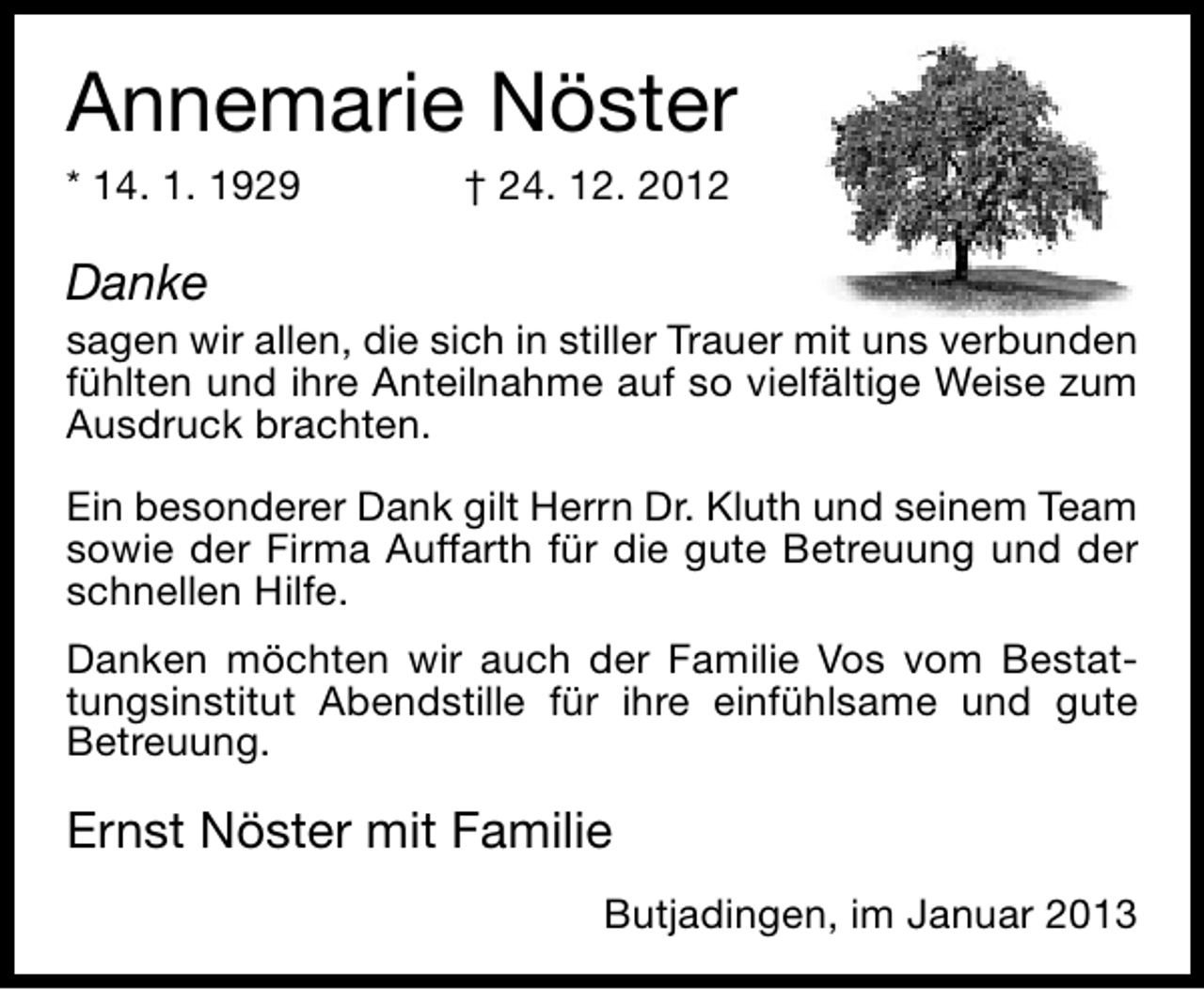 <p>Annemarie Nöster</p><p>* 14. 1. 1929</p><p>† 24. 12. 2012</p><p>Danke</p><p>sagen wir allen, die sich in stiller Trauer mit uns verbunden<br />fühlten und ihre Anteilnahme auf so vielfältige Weise zum<br />Ausdruck brachten.<br />Ein besonderer Dank gilt Herrn Dr. Kluth und seinem Team<br />sowie der Firma Auffarth für die gute Betreuung und der<br />schnellen Hilfe.<br />Danken möchten wir auch der Familie Vos vom Bestattungsinstitut Abendstille für ihre einfühlsame und gute<br />Betreuung.</p><p>Ernst Nöster mit Familie<br />Butjadingen, im Januar 2013</p>