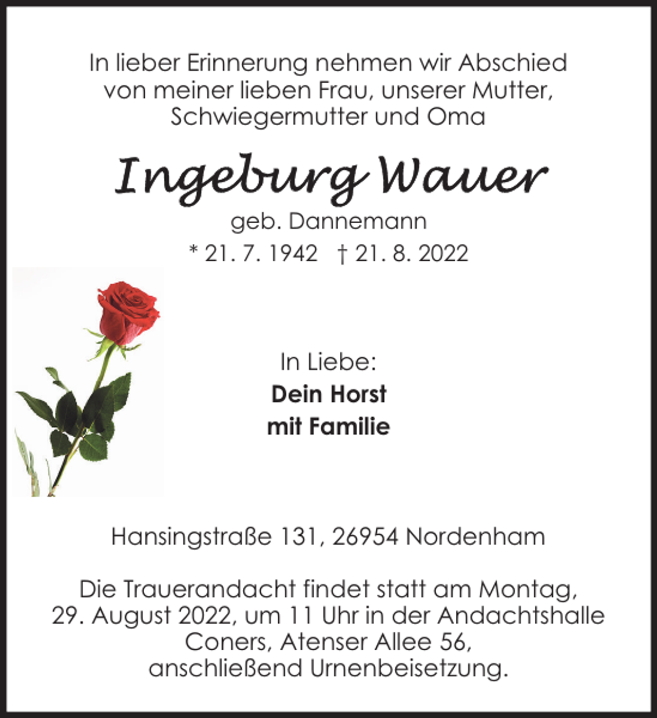 <p>In lieber Erinnerung nehmen wir Abschied<br />von meiner lieben Frau, unserer Mutter,<br />Schwiegermutter und Oma</p><p>geb. Dannemann<br />* 21. 7. 1942 † 21. 8. 2022</p><p>In Liebe:<br />Dein Horst<br />mit Familie</p><p>Hansingstraße 131, 26954 Nordenham<br />Die Trauerandacht findet statt am Montag,<br />29. August 2022, um 11 Uhr in der Andachtshalle<br />Coners, Atenser Allee 56,<br />anschließend Urnenbeisetzung.</p>