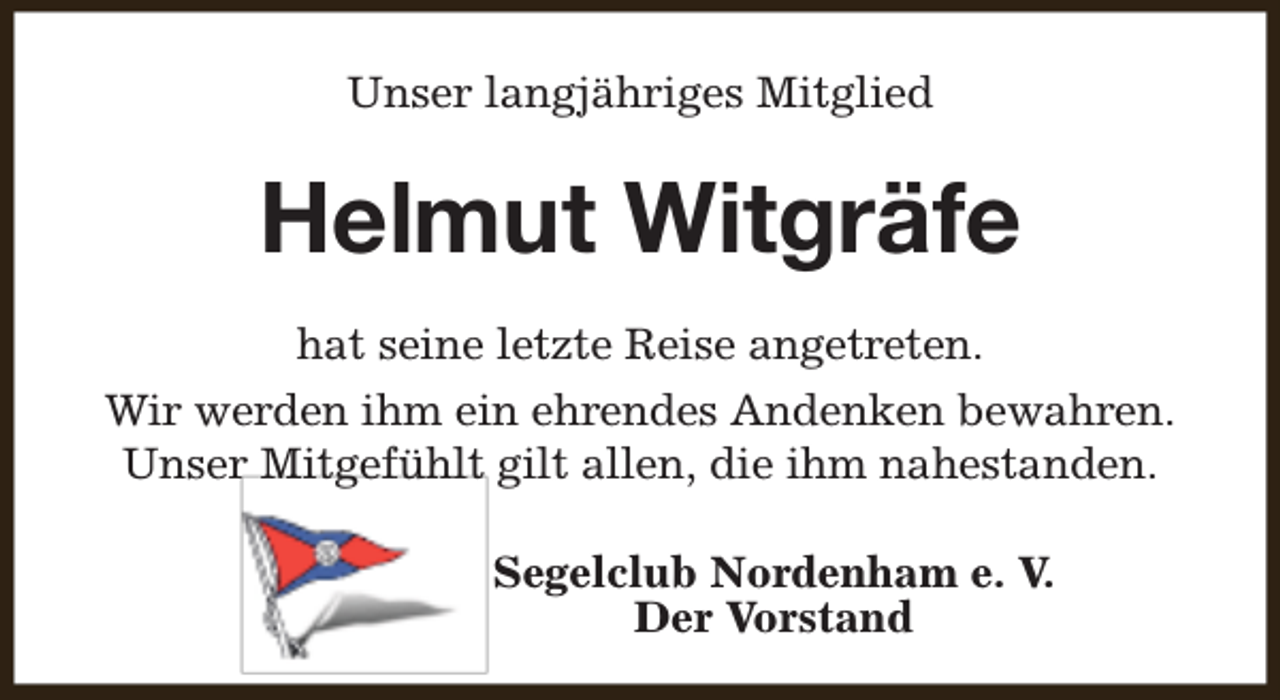 <p>Unser langjähriges Mitglied</p><p>Helmut Witgräfe<br />hat seine letzte Reise angetreten.<br />Wir werden ihm ein ehrendes Andenken bewahren.<br />Unser Mitgefühlt gilt allen, die ihm nahestanden.<br />Segelclub Nordenham e. V.<br />Der Vorstand</p>