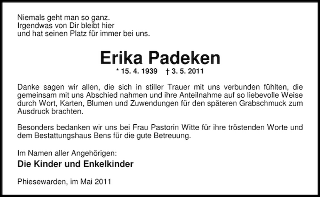 <p>Niemals geht man so ganz. Irgendwas von Dir bleibt hier und hat seinen Platz für immer bei uns.</p><p>Erika Padeken<br />* 15. 4. 1939 † 3. 5. 2011</p><p>Danke sagen wir allen, die sich in stiller Trauer mit uns verbunden fühlten, die gemeinsam mit uns Abschied nahmen und ihre Anteilnahme auf so liebevolle Weise durch Wort, Karten, Blumen und Zuwendungen für den späteren Grabschmuck zum Ausdruck brachten. Besonders bedanken wir uns bei Frau Pastorin Witte für ihre tröstenden Worte und dem Bestattungshaus Bens für die gute Betreuung. Im Namen aller Angehörigen:</p><p>Die Kinder und Enkelkinder<br />Phiesewarden, im Mai 2011</p>