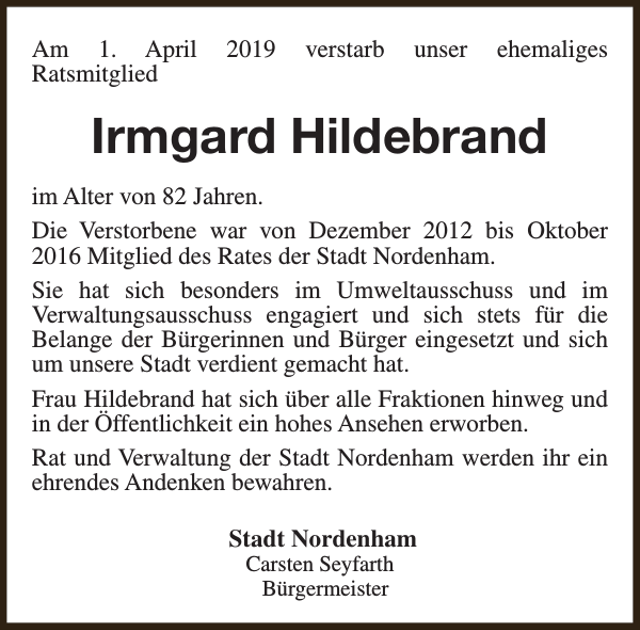 <p>Am 1. April<br />Ratsmitglied</p><p>2019</p><p>verstarb</p><p>unser</p><p>ehemaliges</p><p>Irmgard Hildebrand<br />im Alter von 82 Jahren.<br />Die Verstorbene war von Dezember 2012 bis Oktober<br />2016 Mitglied des Rates der Stadt Nordenham.<br />Sie hat sich besonders im Umweltausschuss und im<br />Verwaltungsausschuss engagiert und sich stets für die<br />Belange der Bürgerinnen und Bürger eingesetzt und sich<br />um unsere Stadt verdient gemacht hat.<br />Frau Hildebrand hat sich über alle Fraktionen hinweg und<br />in der Öffentlichkeit ein hohes Ansehen erworben.<br />Rat und Verwaltung der Stadt Nordenham werden ihr ein<br />ehrendes Andenken bewahren.<br />Stadt Nordenham<br />Carsten Seyfarth<br />Bürgermeister</p>