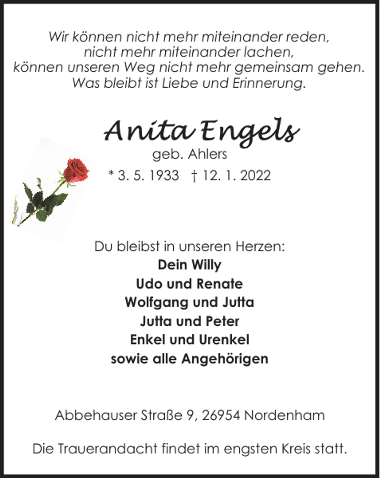 <p>Wir können nicht mehr miteinander reden,<br />nicht mehr miteinander lachen,<br />können unseren Weg nicht mehr gemeinsam gehen.<br />Was bleibt ist Liebe und Erinnerung.</p><p>geb. Ahlers<br />* 3. 5. 1933 † 12. 1. 2022</p><p>Du bleibst in unseren Herzen:<br />Dein Willy<br />Udo und Renate<br />Wolfgang und Jutta<br />Jutta und Peter<br />Enkel und Urenkel<br />sowie alle Angehörigen</p><p>Abbehauser Straße 9, 26954 Nordenham<br />Die Trauerandacht findet im engsten Kreis statt.</p>