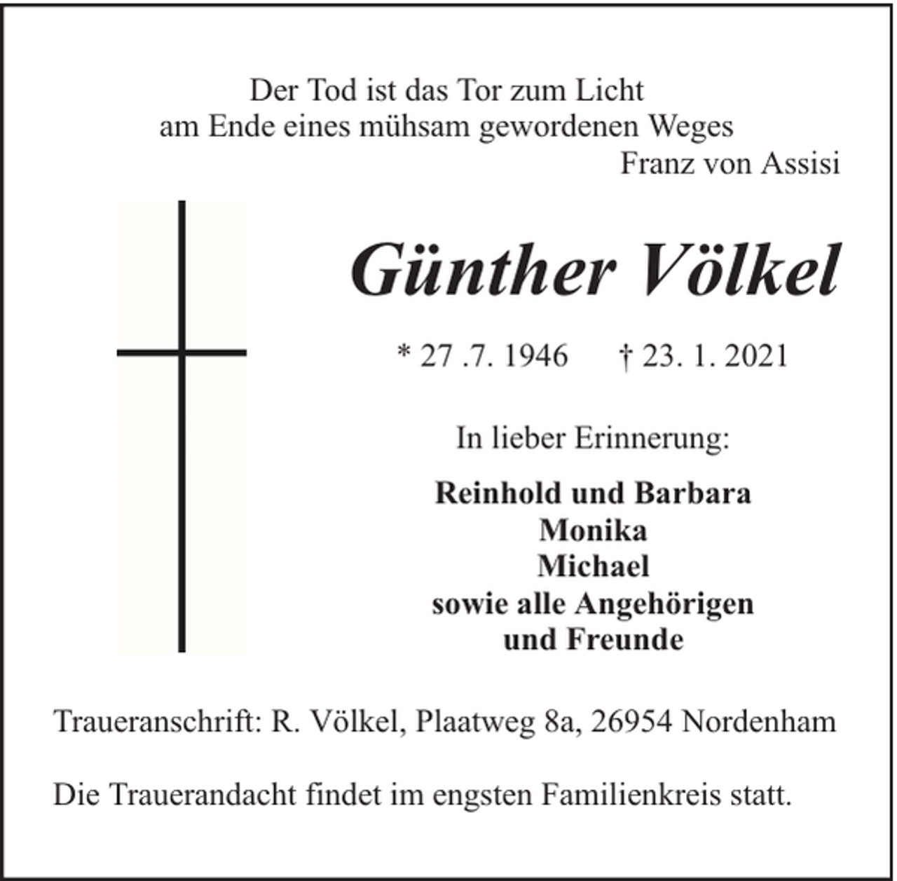 <p>Der Tod ist das Tor zum Licht<br />am Ende eines mühsam gewordenen Weges<br />Franz von Assisi</p><p>Günther Völkel<br />* 27 .7. 1946</p><p>† 23. 1. 2021</p><p>In lieber Erinnerung:<br />Reinhold und Barbara<br />Monika<br />Michael<br />sowie alle Angehörigen<br />und Freunde<br />Traueranschrift: R. Völkel, Plaatweg 8a, 26954 Nordenham<br />Die Trauerandacht findet im engsten Familienkreis statt.</p>