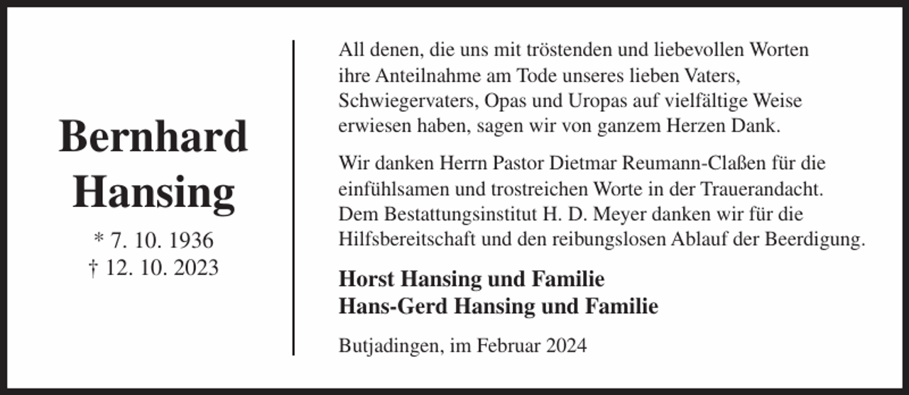 <p>Bernhard<br />Hansing<br />* 7. 10. 1936<br />† 12. 10. 2023</p><p>All denen, die uns mit tröstenden und liebevollen Worten<br />ihre Anteilnahme am Tode unseres lieben Vaters,<br />Schwiegervaters, Opas und Uropas auf vielfältige Weise<br />erwiesen haben, sagen wir von ganzem Herzen Dank.<br />Wir danken Herrn Pastor Dietmar Reumann-Claßen für die<br />einfühlsamen und trostreichen Worte in der Trauerandacht.<br />Dem Bestattungsinstitut H. D. Meyer danken wir für die<br />Hilfsbereitschaft und den reibungslosen Ablauf der Beerdigung.</p><p>Horst Hansing und Familie<br />Hans-Gerd Hansing und Familie<br />Butjadingen, im Februar 2024</p>