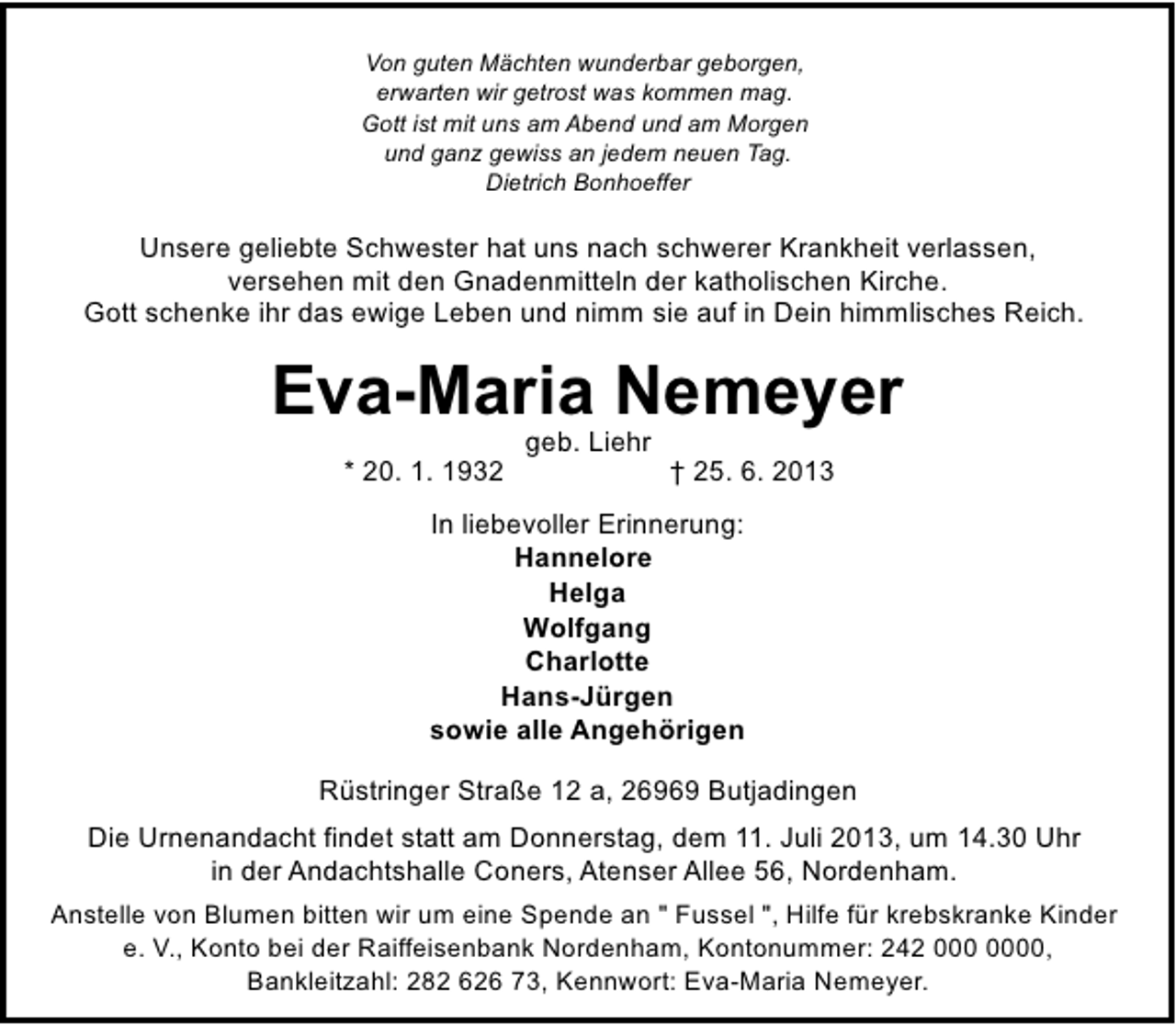 <p>Von guten Mächten wunderbar geborgen,<br />erwarten wir getrost was kommen mag.<br />Gott ist mit uns am Abend und am Morgen<br />und ganz gewiss an jedem neuen Tag.<br />Dietrich Bonhoeffer</p><p>Unsere geliebte Schwester hat uns nach schwerer Krankheit verlassen,<br />versehen mit den Gnadenmitteln der katholischen Kirche.<br />Gott schenke ihr das ewige Leben und nimm sie auf in Dein himmlisches Reich.</p><p>Eva-Maria Nemeyer<br />* 20. 1. 1932</p><p>geb. Liehr</p><p>† 25. 6. 2013</p><p>In liebevoller Erinnerung:<br />Hannelore<br />Helga<br />Wolfgang<br />Charlotte<br />Hans-Jürgen<br />sowie alle Angehörigen<br />Rüstringer Straße 12 a, 26969 Butjadingen<br />Die Urnenandacht findet statt am Donnerstag, dem 11. Juli 2013, um 14.30 Uhr<br />in der Andachtshalle Coners, Atenser Allee 56, Nordenham.<br />Anstelle von Blumen bitten wir um eine Spende an " Fussel ", Hilfe für krebskranke Kinder<br />e. V., Konto bei der Raiffeisenbank Nordenham, Kontonummer: 242 0,<br />Bankleitzahl: 282 626 73, Kennwort: Eva-Maria Nemeyer.</p>