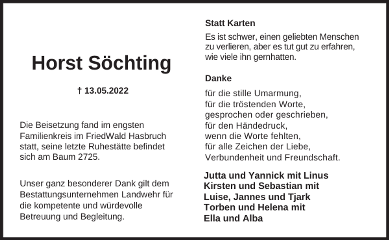 <p>Statt Karten</p><p>Horst Söchting<br />† 13.05.2022</p><p>Es ist schwer, einen geliebten Menschen<br />zu verlieren, aber es tut gut zu erfahren,<br />wie viele ihn gernhatten.</p><p>Danke</p><p>Die Beisetzung fand im engsten<br />Familienkreis im FriedWald Hasbruch<br />statt, seine letzte Ruhestätte befindet<br />sich am Baum 2725.</p><p>für die stille Umarmung,<br />für die tröstenden Worte,<br />gesprochen oder geschrieben,<br />für den Händedruck,<br />wenn die Worte fehlten,<br />für alle Zeichen der Liebe,<br />Verbundenheit und Freundschaft.</p><p>Unser ganz besonderer Dank gilt dem<br />Bestattungsunternehmen Landwehr für<br />die kompetente und würdevolle<br />Betreuung und Begleitung.</p><p>Jutta und Yannick mit Linus<br />Kirsten und Sebastian mit<br />Luise, Jannes und Tjark<br />Torben und Helena mit<br />Ella und Alba</p>