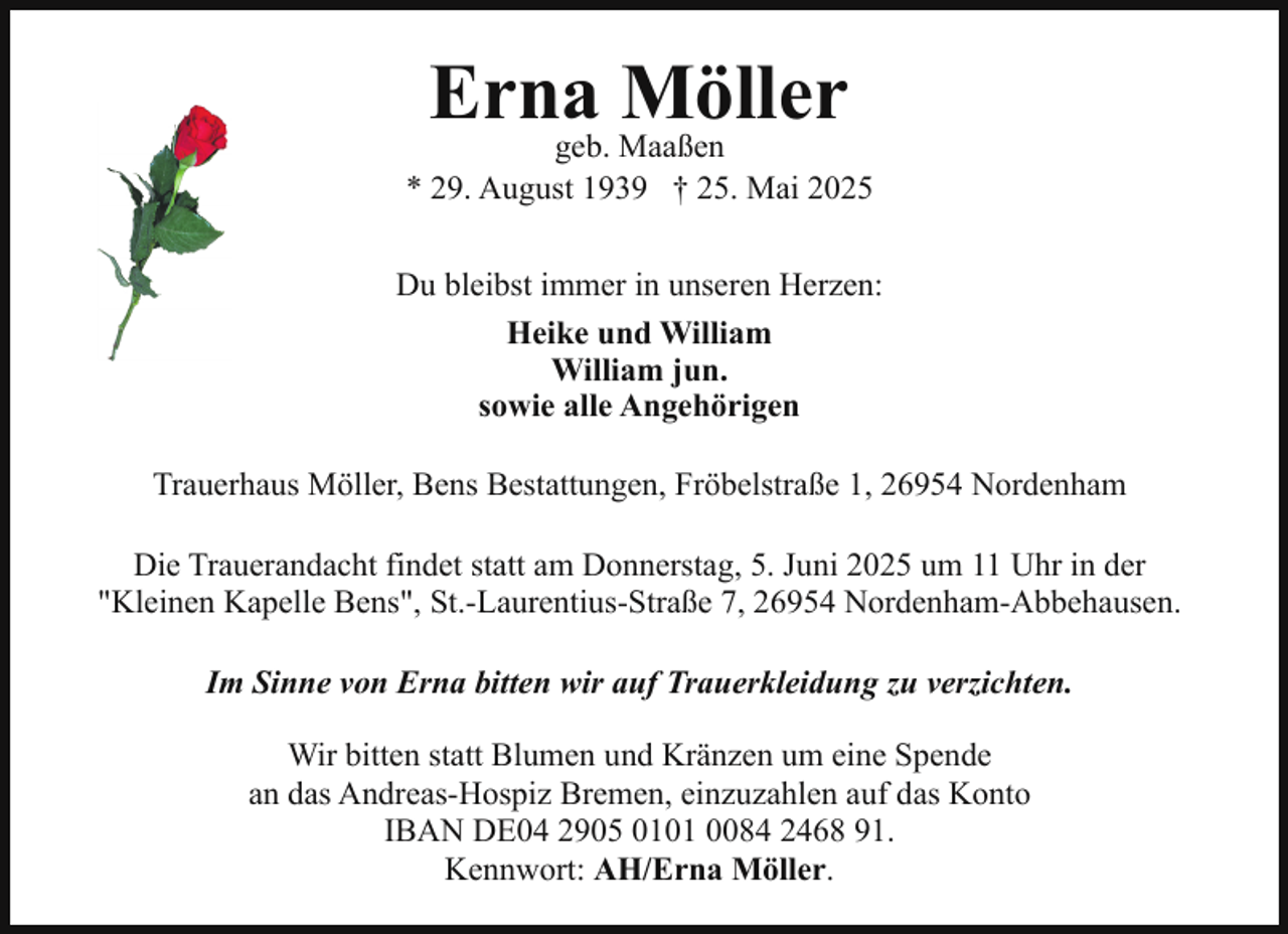 <p>Erna<br />Möller<br />geb. Maaßen</p><p>* 29. August 1939 † 25. Mai 2025<br />Du bleibst immer in unseren Herzen:<br />Heike und William<br />William jun.<br />sowie alle Angehörigen<br />Trauerhaus Möller, Bens Bestattungen, Fröbelstraße 1, 26954 Nordenham<br />Die Trauerandacht findet statt am Donnerstag, 5. Juni 2025 um 11 Uhr in der<br />"Kleinen Kapelle Bens", St.-Laurentius-Straße 7, 26954 Nordenham-Abbehausen.<br />Im Sinne von Erna bitten wir auf Trauerkleidung zu verzichten.<br />Wir bitten statt Blumen und Kränzen um eine Spende<br />an das Andreas-Hospiz Bremen, einzuzahlen auf das Konto<br />IBAN DE04 2905 0101 0084 2468 91.<br />Kennwort: AH/Erna Möller.</p>
