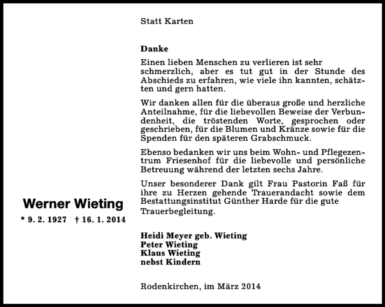 <p>Statt Karten<br />Danke<br />Einen lieben Menschen zu verlieren ist sehr<br />schmerzlich, aber es tut gut in der Stunde des<br />Abschieds zu erfahren, wie viele ihn kannten, schätzten und gern hatten.<br />Wir danken allen für die überaus große und herzliche<br />Anteilnahme, für die liebevollen Beweise der Verbundenheit, die tröstenden Worte, gesprochen oder<br />geschrieben, für die Blumen und Kränze sowie für die<br />Spenden für den späteren Grabschmuck.<br />Ebenso bedanken wir uns beim Wohn- und Pflegezentrum Friesenhof für die liebevolle und persönliche<br />Betreuung während der letzten sechs Jahre.</p><p>Werner Wieting<br />* 9. 2. 1927 † 16. 1. 2014</p><p>Unser besonderer Dank gilt Frau Pastorin Faß für<br />ihre zu Herzen gehende Trauerandacht sowie dem<br />Bestattungsinstitut Günther Harde für die gute<br />Trauerbegleitung.<br />Heidi Meyer geb. Wieting<br />Peter Wieting<br />Klaus Wieting<br />nebst Kindern<br />Rodenkirchen, im März 2014</p>