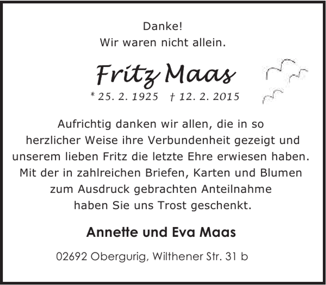 <p>Danke!<br />Wir waren nicht allein.</p><p>* 25. 2. 1925</p><p>† 12. 2. 2015</p><p>Aufrichtig danken wir allen, die in so<br />herzlicher Weise ihre Verbundenheit gezeigt und<br />unserem lieben Fritz die letzte Ehre erwiesen haben.<br />Mit der in zahlreichen Briefen, Karten und Blumen<br />zum Ausdruck gebrachten Anteilnahme<br />haben Sie uns Trost geschenkt.</p><p>Annette und Eva Maas<br />02692 Obergurig, Wilthener Str. 31 b</p>