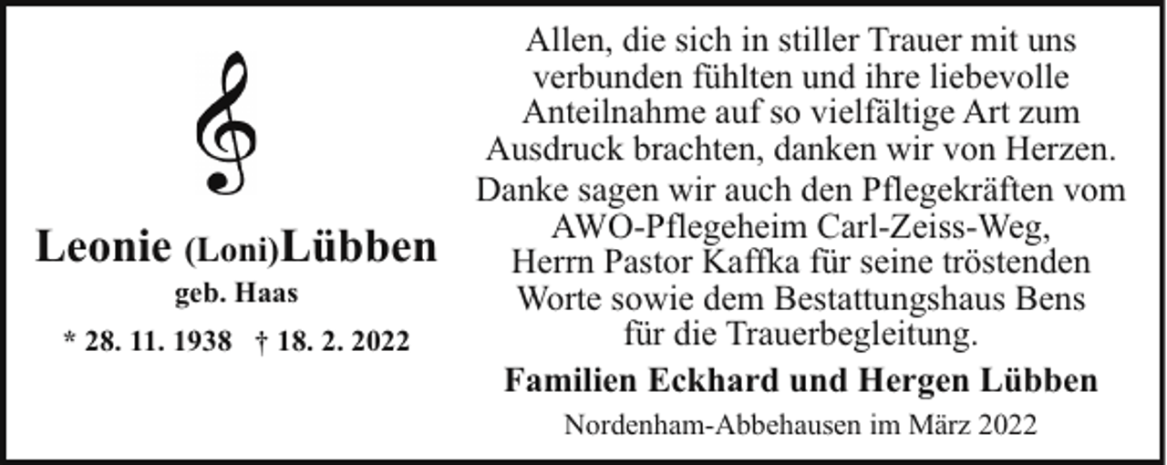 <p>Leonie (Loni)Lübben<br />geb. Haas</p><p>* 28. 11. 1938 † 18. 2. 2022</p><p>Allen, die sich in stiller Trauer mit uns<br />verbunden fühlten und ihre liebevolle<br />Anteilnahme auf so vielfältige Art zum<br />Ausdruck brachten, danken wir von Herzen.<br />Danke sagen wir auch den Pflegekräften vom<br />AWO-Pflegeheim Carl-Zeiss-Weg,<br />Herrn Pastor Kaffka für seine tröstenden<br />Worte sowie dem Bestattungshaus Bens<br />für die Trauerbegleitung.<br />Familien Eckhard und Hergen Lübben<br />Nordenham-Abbehausen im März 2022</p>
