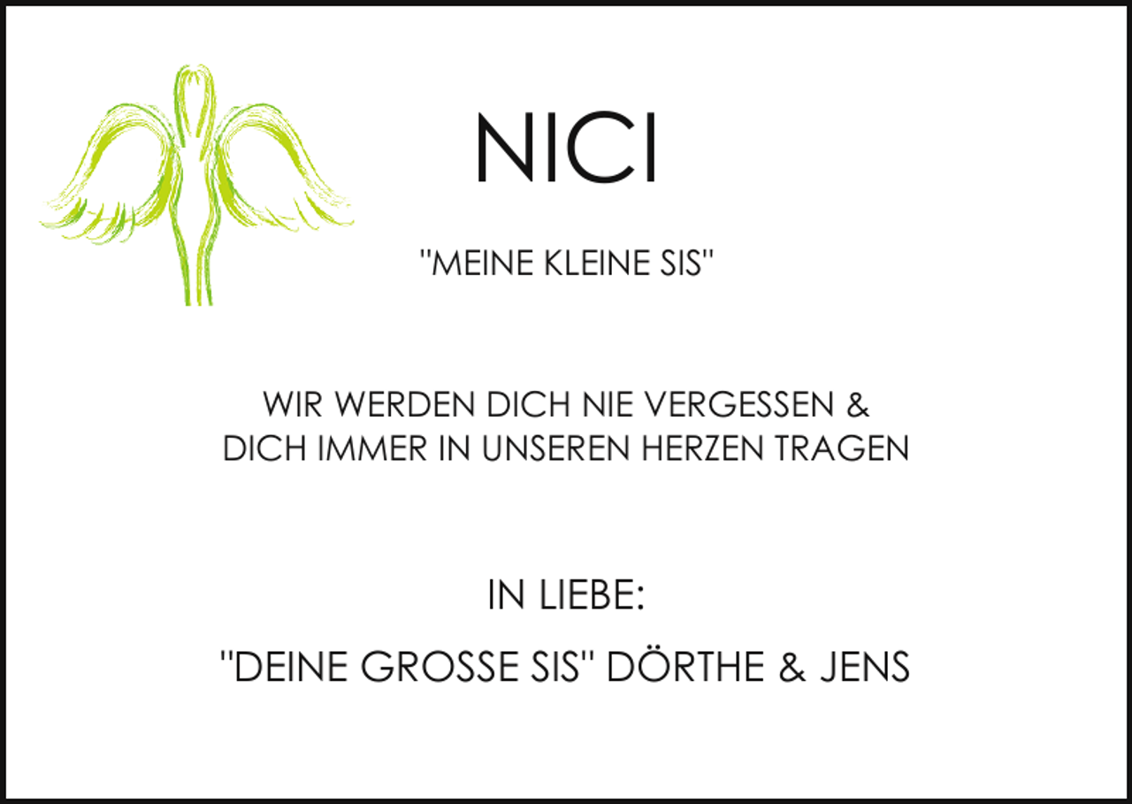 <p>NICI<br />"MEINE KLEINE SIS"</p><p>WIR WERDEN DICH NIE VERGESSEN &amp;<br />DICH IMMER IN UNSEREN HERZEN TRAGEN</p><p>IN LIEBE:<br />"DEINE GROSSE SIS" DÖRTHE &amp; JENS</p>