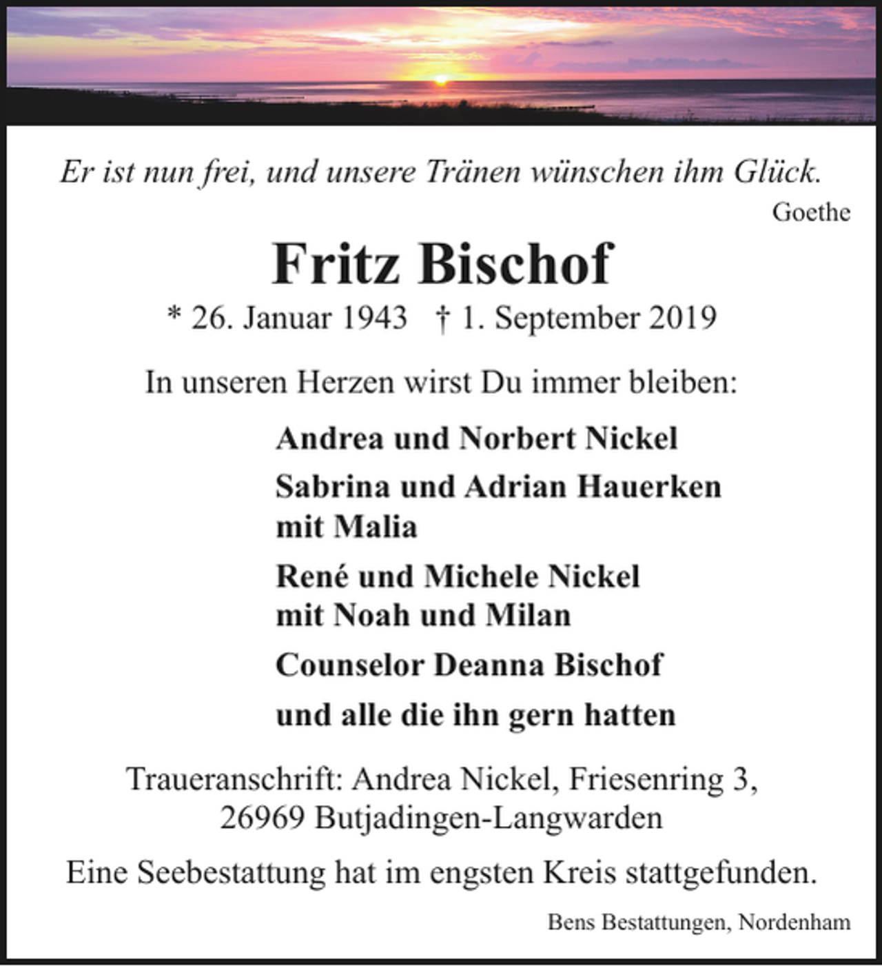 <p>Er ist nun frei, und unsere Tränen wünschen ihm Glück.</p><p>Fritz Bischof</p><p>Goethe</p><p>* 26. Januar 1943 † 1. September 2019<br />In unseren Herzen wirst Du immer bleiben:<br />Andrea und Norbert Nickel<br />Sabrina und Adrian Hauerken<br />mit Malia<br />René und Michele Nickel<br />mit Noah und Milan<br />Counselor Deanna Bischof<br />und alle die ihn gern hatten<br />Traueranschrift: Andrea Nickel, Friesenring 3,<br />26969 Butjadingen-Langwarden<br />Eine Seebestattung hat im engsten Kreis stattgefunden.<br />Bens Bestattungen, Nordenham</p>
