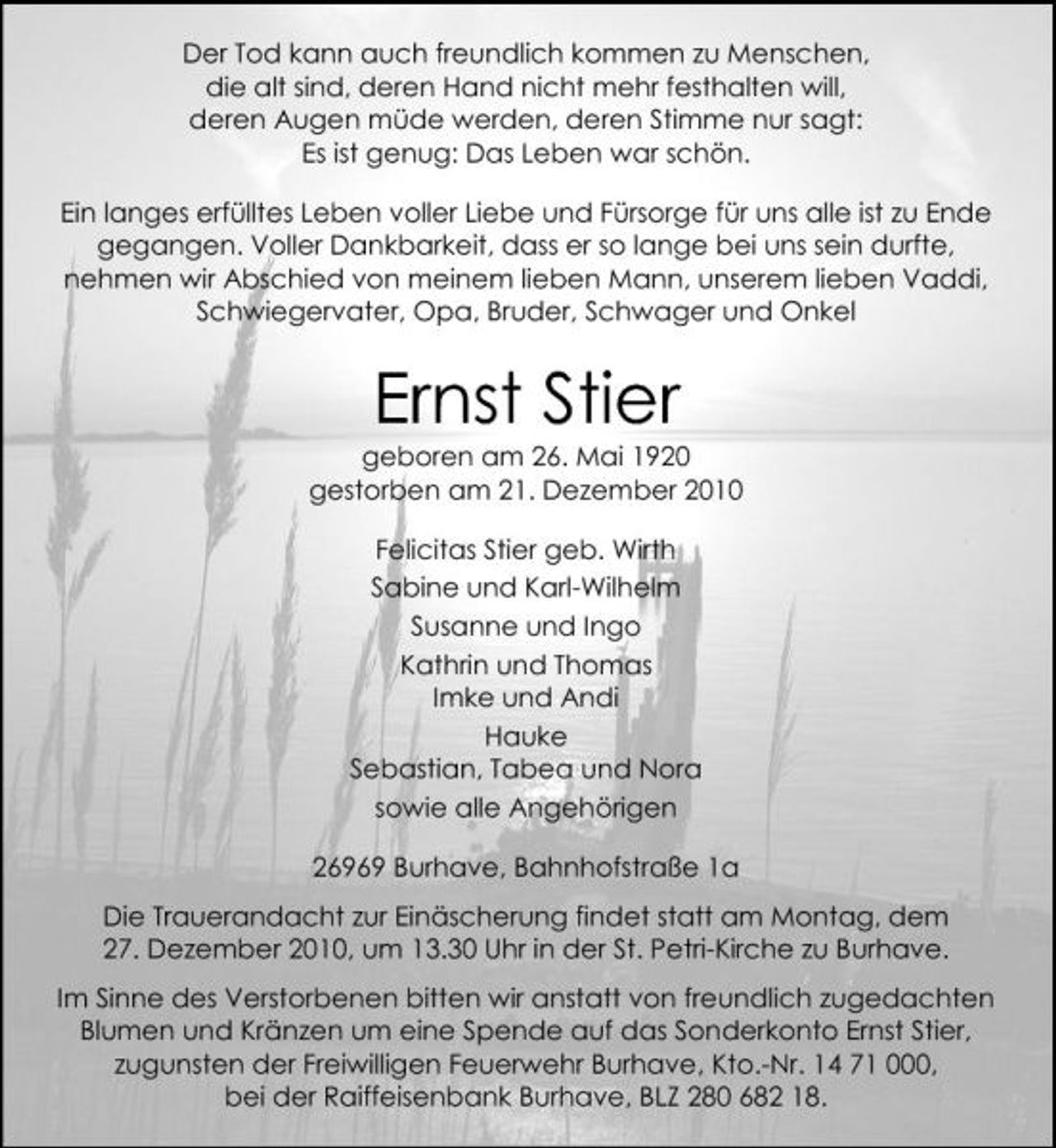 <p>Der Tod kann auch freundlich kommen zu Menschen, die alt sind, deren Hand nicht mehr festhalten will, deren Augen müde werden, deren Stimme nur sagt: Es ist genug: Das Leben war schön. Ein langes erfülltes Leben voller Liebe und Fürsorge für uns alle ist zu Ende gegangen. Voller Dankbarkeit, dass er so lange bei uns sein durfte, nehmen wir Abschied von meinem lieben Mann, unserem lieben Vaddi, Schwiegervater, Opa, Bruder, Schwager und Onkel</p><p>Ernst Stier<br />geboren am 26. Mai 1920 gestorben am 21. Dezember 2010 Felicitas Stier geb. Wirth Sabine und Karl-Wilhelm Susanne und Ingo Kathrin und Thomas Imke und Andi Hauke Sebastian, Tabea und Nora sowie alle Angehörigen 26969 Burhave, Bahnhofstraße 1a Die Trauerandacht zur Einäscherung findet statt am Montag, dem 27. Dezember 2010, um 13.30 Uhr in der St. Petri-Kirche zu Burhave. Im Sinne des Verstorbenen bitten wir anstatt von freundlich zugedachten Blumen und Kränzen um eine Spende auf das Sonderkonto Ernst Stier, zugunsten der Freiwilligen Feuerwehr Burhave, Kto.-Nr. 14 71 000, bei der Raiffeisenbank Burhave, BLZ 280 682 18.</p>