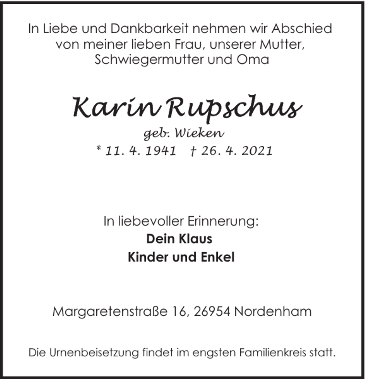 <p>In Liebe und Dankbarkeit nehmen wir Abschied<br />von meiner lieben Frau, unserer Mutter,<br />Schwiegermutter und Oma</p>
<p>geb. Wieken<br />* 11. 4. 1941 † 26. 4. 2021</p>
<p>In liebevoller Erinnerung:<br />Dein Klaus<br />Kinder und Enkel</p>
<p>Margaretenstraße 16, 26954 Nordenham<br />Die Urnenbeisetzung findet im engsten Familienkreis statt.</p>