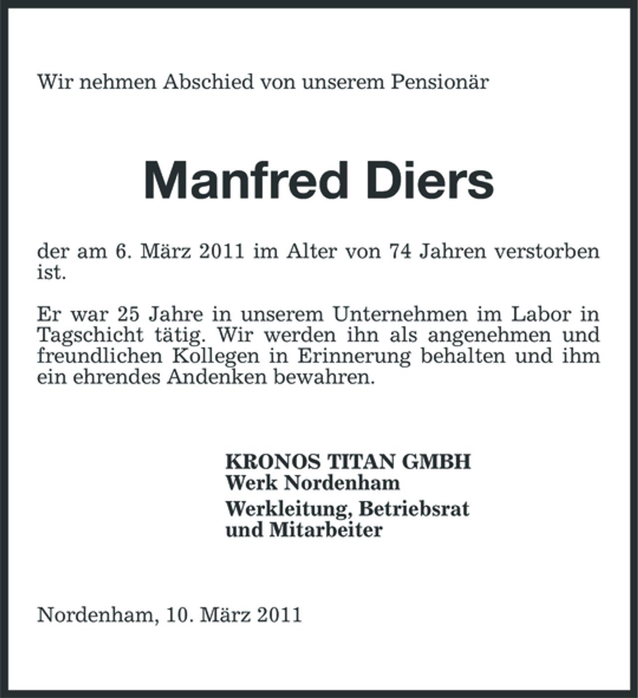 <p>Wir nehmen Abschied von unserem Pensionär</p><p>Manfred Diers<br />der am 6. März 2011 im Alter von 74 Jahren verstorben ist. Er war 25 Jahre in unserem Unternehmen im Labor in Tagschicht tätig. Wir werden ihn als angenehmen und freundlichen Kollegen in Erinnerung behalten und ihm ein ehrendes Andenken bewahren.</p><p>KRONOS TITAN GMBH Werk Nordenham Werkleitung, Betriebsrat und Mitarbeiter</p><p>Nordenham, 10. März 2011</p>