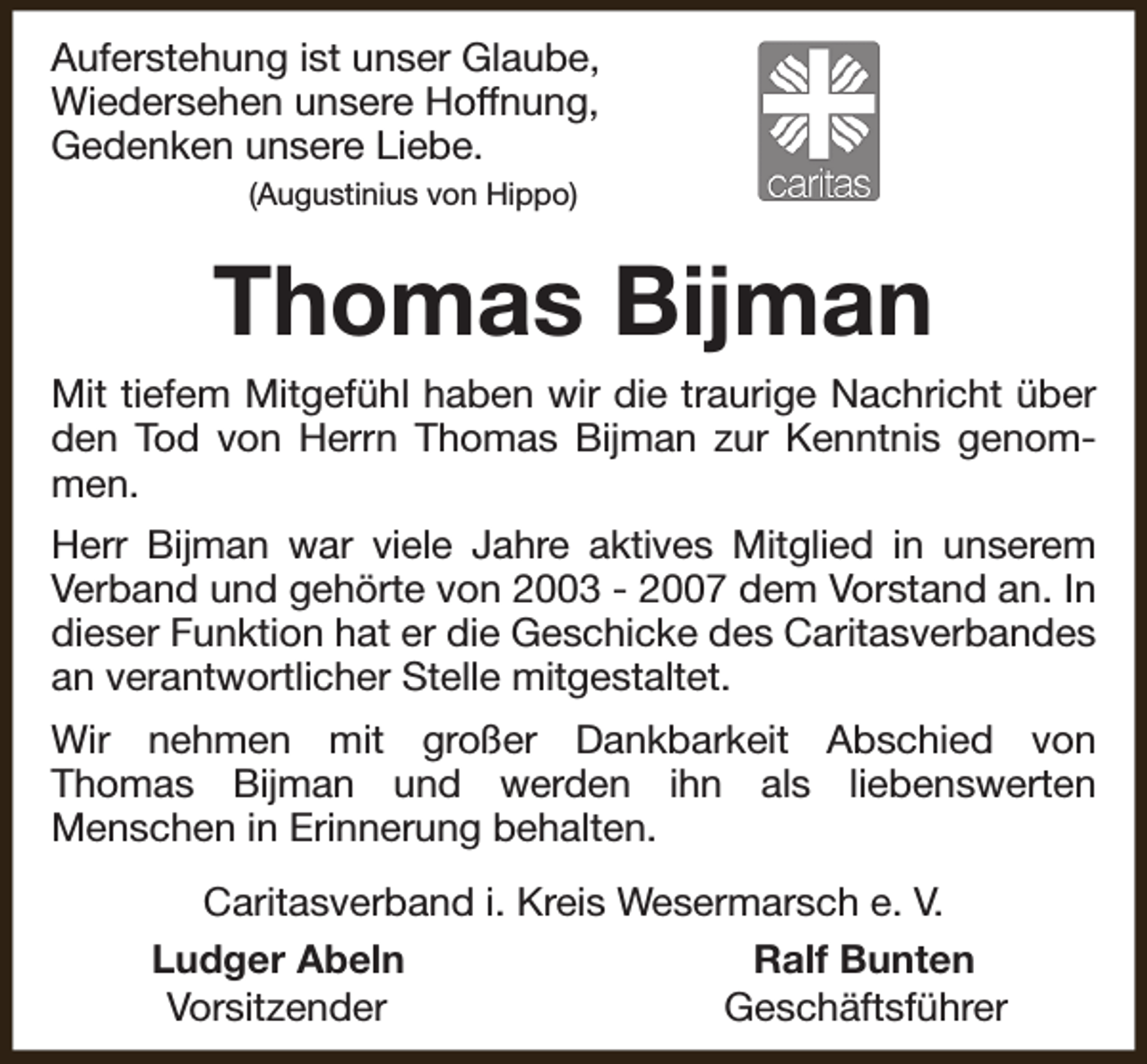 <p>Auferstehung ist unser Glaube,<br />Wiedersehen unsere Hoffnung,<br />Gedenken unsere Liebe.<br />(Augustinius von Hippo)</p><p>Thomas Bijman<br />Mit tiefem Mitgefühl haben wir die traurige Nachricht über<br />den Tod von Herrn Thomas Bijman zur Kenntnis genommen.<br />Herr Bijman war viele Jahre aktives Mitglied in unserem<br />Verband und gehörte von 2003 - 2007 dem Vorstand an. In<br />dieser Funktion hat er die Geschicke des Caritasverbandes<br />an verantwortlicher Stelle mitgestaltet.<br />Wir nehmen mit großer Dankbarkeit Abschied von<br />Thomas Bijman und werden ihn als liebenswerten<br />Menschen in Erinnerung behalten.<br />Caritasverband i. Kreis Wesermarsch e. V.<br />Ludger Abeln<br />Ralf Bunten<br />Vorsitzender<br />Geschäftsführer</p>
