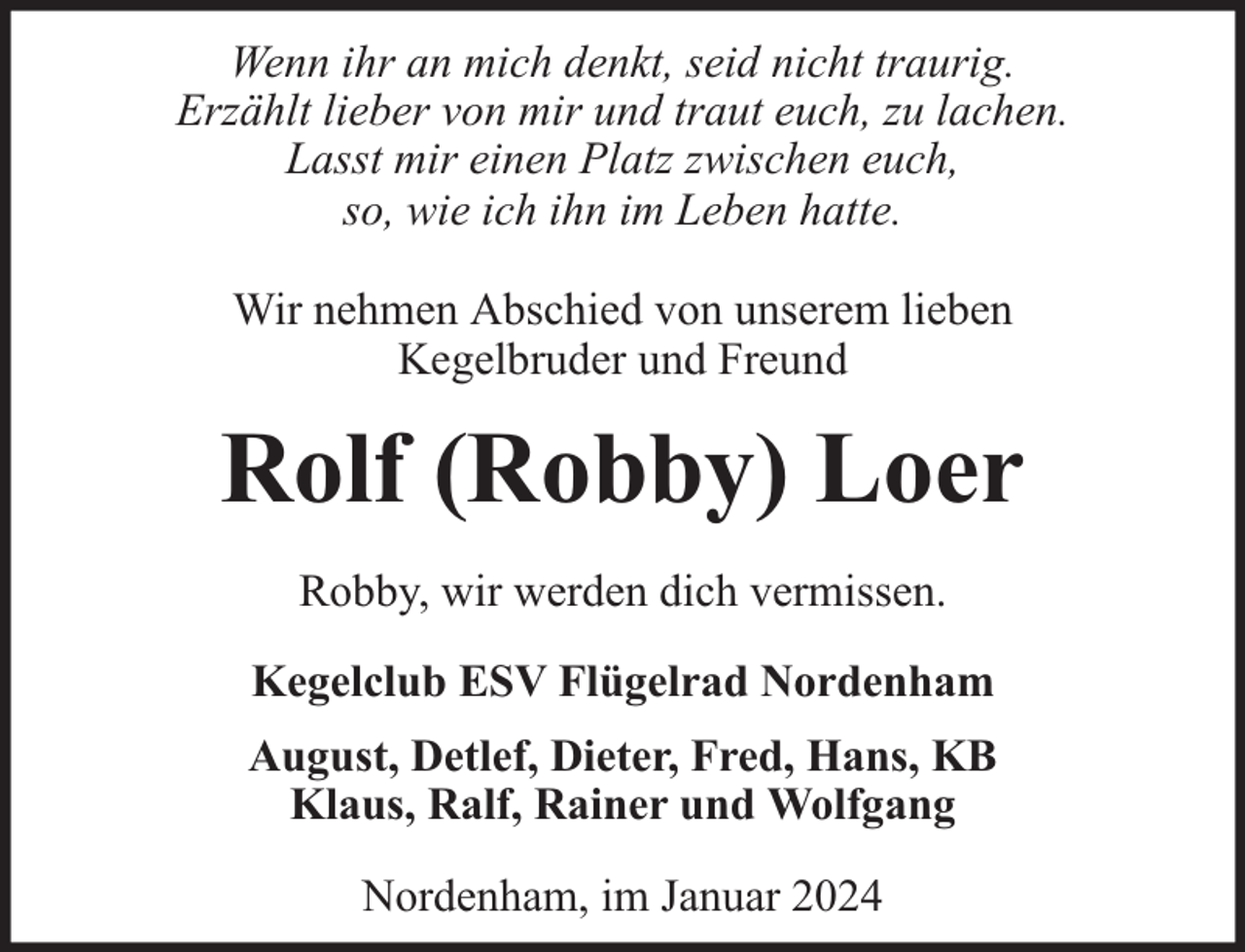 <p>Wenn ihr an mich denkt, seid nicht traurig.<br />Erzählt lieber von mir und traut euch, zu lachen.<br />Lasst mir einen Platz zwischen euch,<br />so, wie ich ihn im Leben hatte.<br />Wir nehmen Abschied von unserem lieben<br />Kegelbruder und Freund</p><p>Rolf (Robby) Loer<br />Robby, wir werden dich vermissen.<br />Kegelclub ESV Flügelrad Nordenham<br />August, Detlef, Dieter, Fred, Hans, KB<br />Klaus, Ralf, Rainer und Wolfgang<br />Nordenham, im Januar 2024</p>