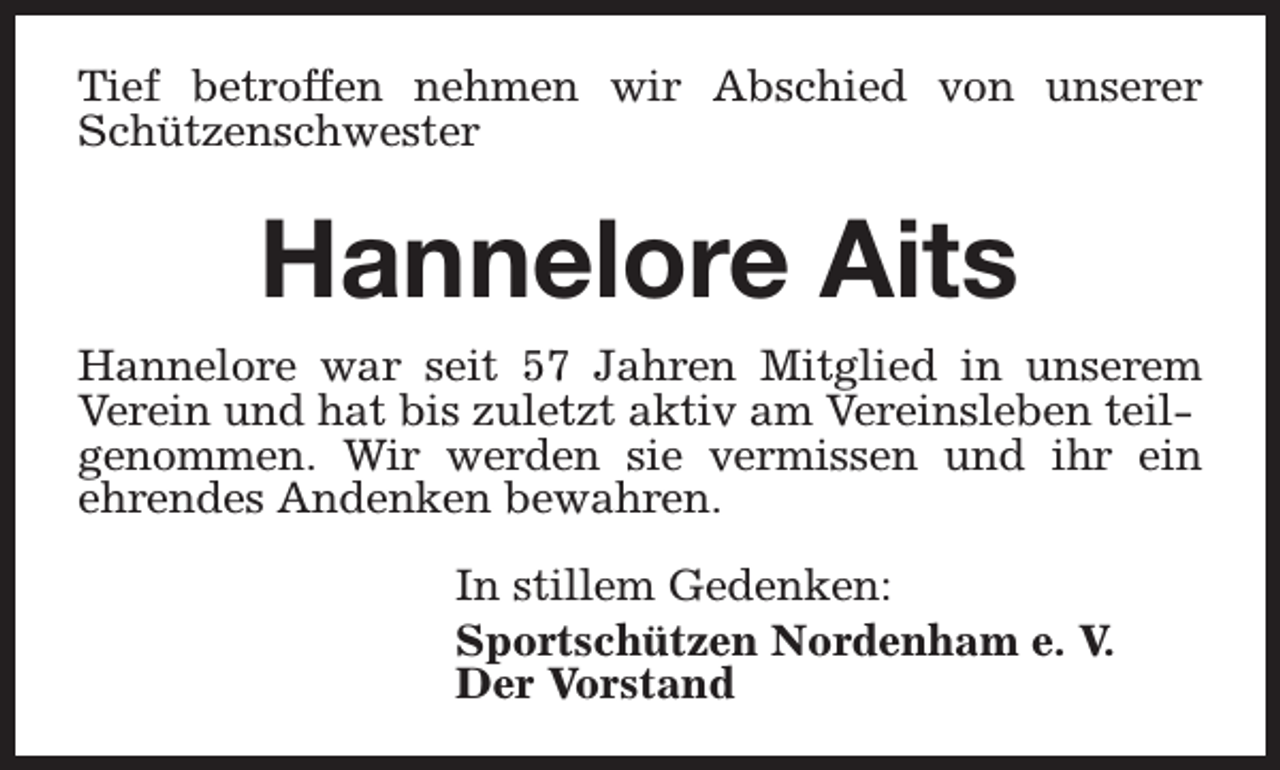 <p>Tief betroffen nehmen wir Abschied von unserer<br />Schützenschwester</p><p>Hannelore Aits<br />Hannelore war seit 57 Jahren Mitglied in unserem<br />Verein und hat bis zuletzt aktiv am Vereinsleben teilgenommen. Wir werden sie vermissen und ihr ein<br />ehrendes Andenken bewahren.<br />In stillem Gedenken:<br />Sportschützen Nordenham e. V.<br />Der Vorstand</p>