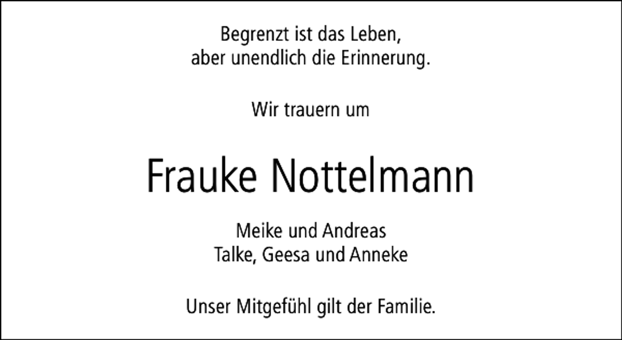 <p>Begrenzt ist das Leben,<br />aber unendlich die Erinnerung.<br />Wir trauern um</p><p>Frauke Nottelmann<br />Meike und Andreas<br />Talke, Geesa und Anneke<br />Unser Mitgefühl gilt der Familie.</p>