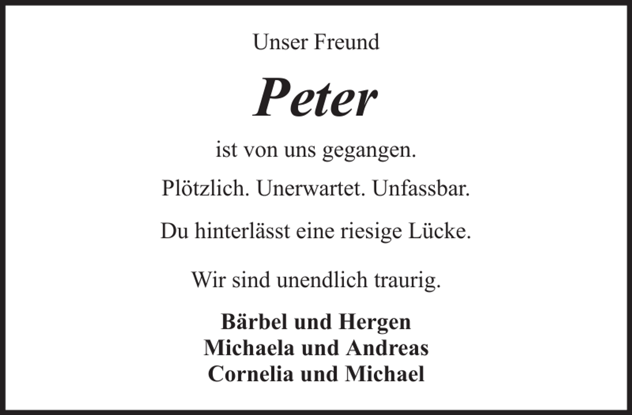 <p>Unser Freund</p><p>Peter<br />ist von uns gegangen.<br />Plötzlich. Unerwartet. Unfassbar.<br />Du hinterlässt eine riesige Lücke.<br />Wir sind unendlich traurig.<br />Bärbel und Hergen<br />Michaela und Andreas<br />Cornelia und Michael</p>