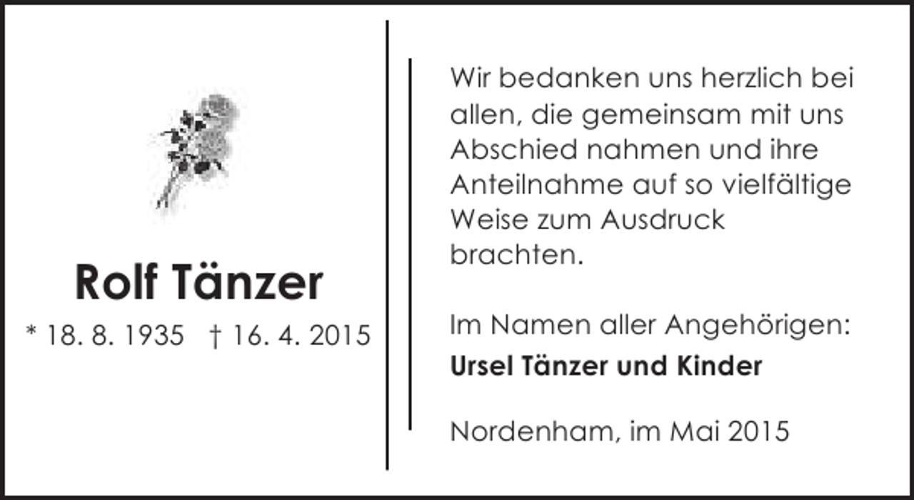 <p>Rolf Tänzer<br />* 18. 8. 1935 † 16. 4. 2015</p><p>Wir bedanken uns herzlich bei<br />allen, die gemeinsam mit uns<br />Abschied nahmen und ihre<br />Anteilnahme auf so vielfältige<br />Weise zum Ausdruck<br />brachten.<br />Im Namen aller Angehörigen:<br />Ursel Tänzer und Kinder<br />Nordenham, im Mai 2015</p>