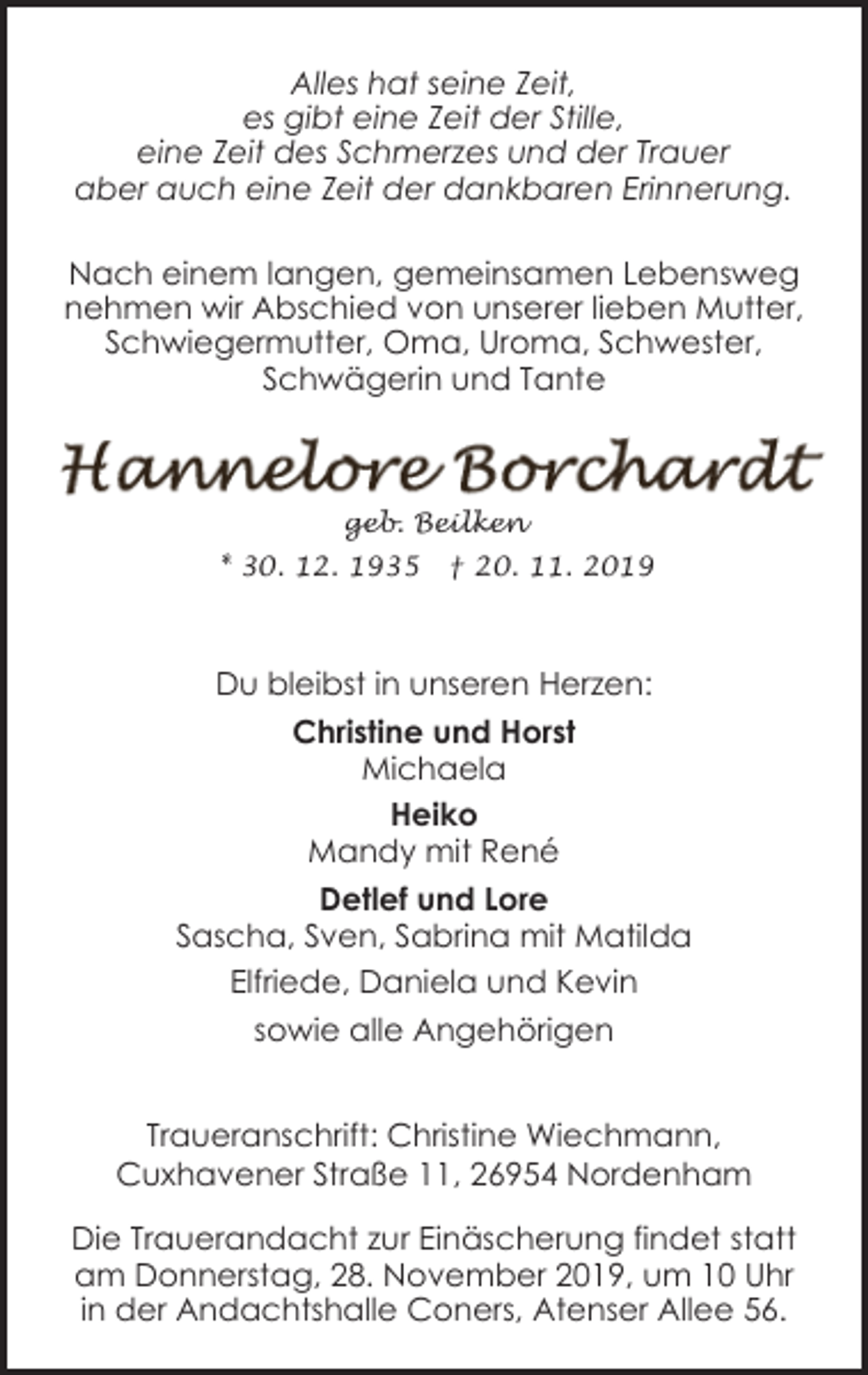 <p>Alles hat seine Zeit,<br />es gibt eine Zeit der Stille,<br />eine Zeit des Schmerzes und der Trauer<br />aber auch eine Zeit der dankbaren Erinnerung.<br />Nach einem langen, gemeinsamen Lebensweg<br />nehmen wir Abschied von unserer lieben Mutter,<br />Schwiegermutter, Oma, Uroma, Schwester,<br />Schwägerin und Tante</p><p>geb. Beilken<br />* 30. 12. 1935</p><p>† 20. 11. 2019</p><p>Du bleibst in unseren Herzen:<br />Christine und Horst<br />Michaela<br />Heiko<br />Mandy mit René<br />Detlef und Lore<br />Sascha, Sven, Sabrina mit Matilda<br />Elfriede, Daniela und Kevin<br />sowie alle Angehörigen<br />Traueranschrift: Christine Wiechmann,<br />Cuxhavener Straße 11, 26954 Nordenham<br />Die Trauerandacht zur Einäscherung findet statt<br />am Donnerstag, 28. November 2019, um 10 Uhr<br />in der Andachtshalle Coners, Atenser Allee 56.</p>