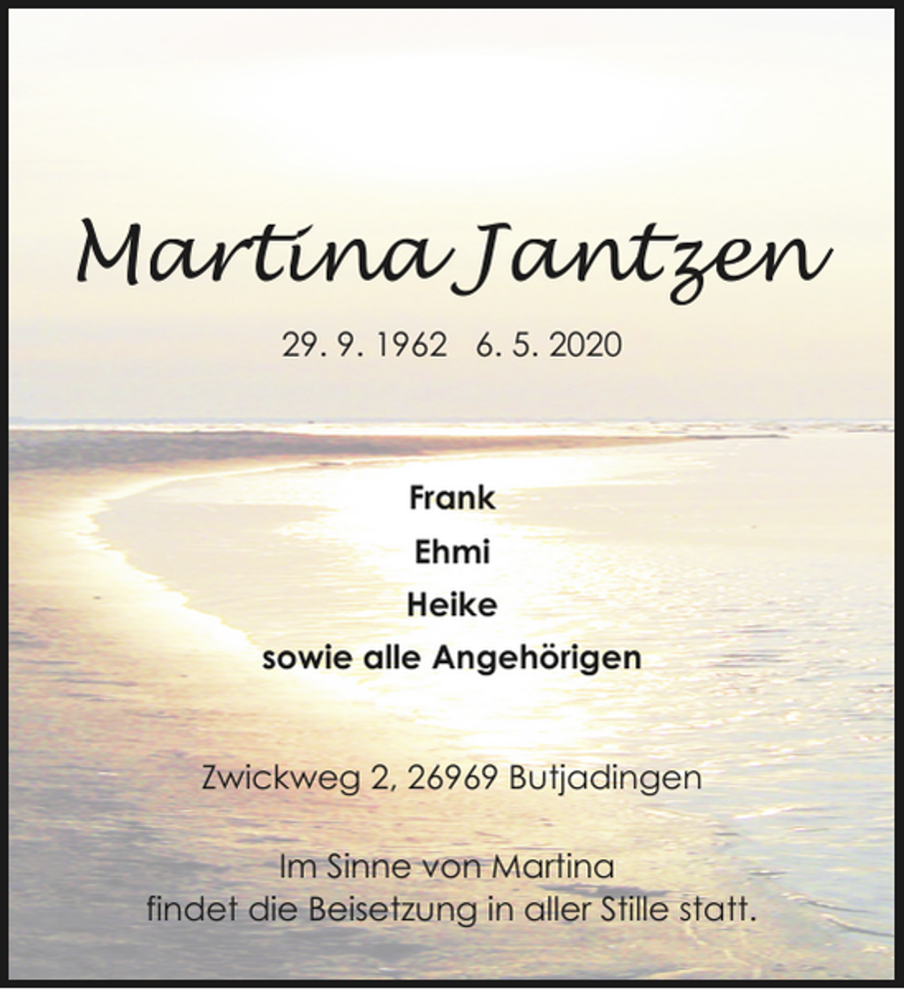 <p>Martina Jantzen<br />29. 9. 1962 6. 5. 2020</p>
<p>Frank<br />Ehmi<br />Heike<br />sowie alle Angehörigen<br />Zwickweg 2, 26969 Butjadingen</p>
<p>Im Sinne von Martina<br />findet die Beisetzung in aller Stille statt.</p>