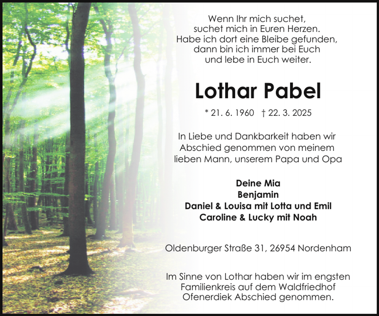 <p>Wenn Ihr mich suchet,<br />suchet mich in Euren Herzen.<br />Habe ich dort eine Bleibe gefunden,<br />dann bin ich immer bei Euch<br />und lebe in Euch weiter.</p><p>Lothar Pabel<br />* 21. 6. 1960 † 22. 3. 2025</p><p>In Liebe und Dankbarkeit haben wir<br />Abschied genommen von meinem<br />lieben Mann, unserem Papa und Opa<br />Deine Mia<br />Benjamin<br />Daniel &amp; Louisa mit Lotta und Emil<br />Caroline &amp; Lucky mit Noah<br />Oldenburger Straße 31, 26954 Nordenham<br />Im Sinne von Lothar haben wir im engsten<br />Familienkreis auf dem Waldfriedhof<br />Ofenerdiek Abschied genommen.</p>