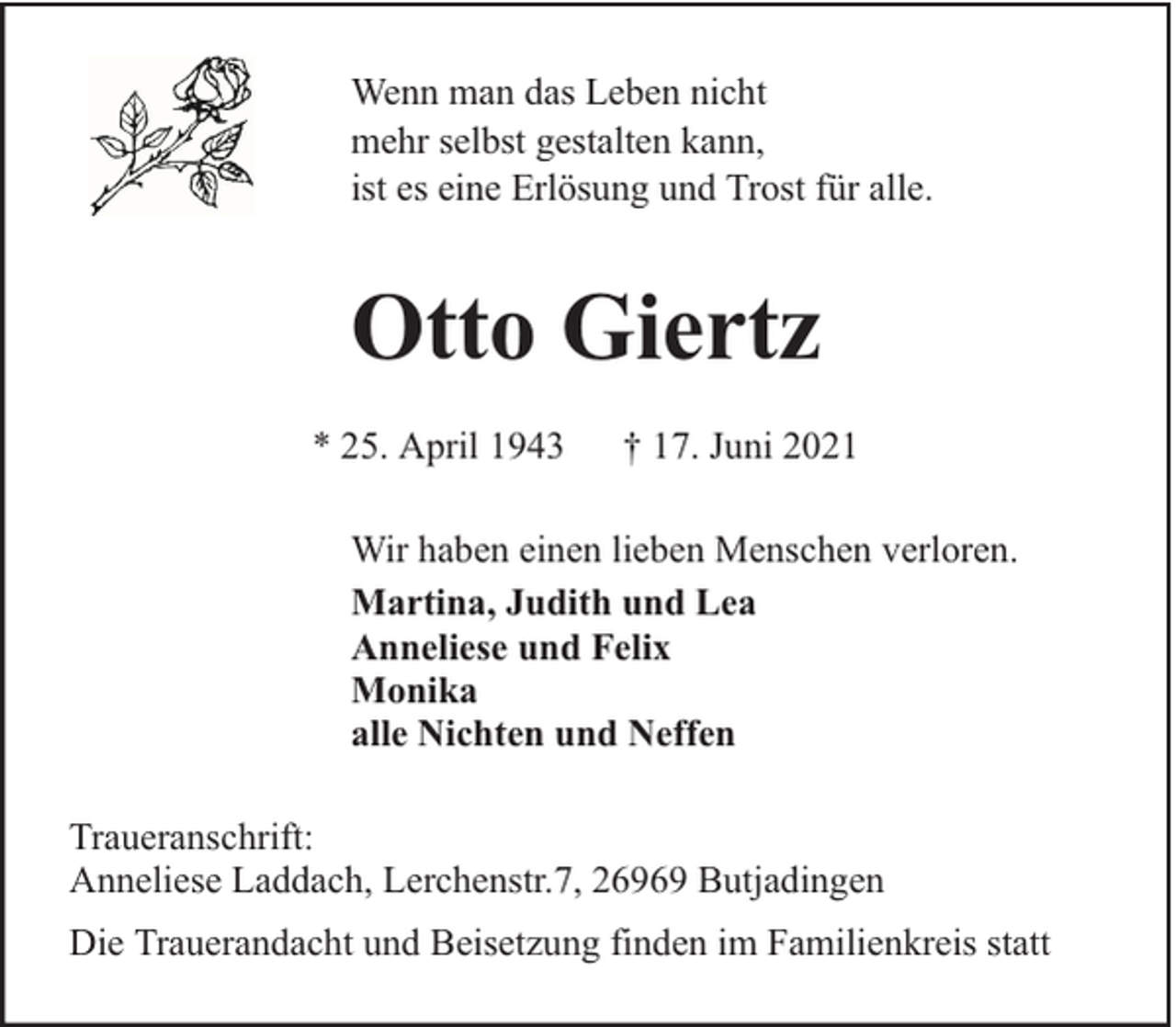 <p>Wenn man das Leben nicht<br />mehr selbst gestalten kann,<br />ist es eine Erlösung und Trost für alle.</p><p>Otto Giertz<br />* 25. April 1943</p><p>† 17. Juni 2021</p><p>Wir haben einen lieben Menschen verloren.<br />Martina, Judith und Lea<br />Anneliese und Felix<br />Monika<br />alle Nichten und Neffen<br />Traueranschrift:<br />Anneliese Laddach, Lerchenstr.7, 26969 Butjadingen<br />Die Trauerandacht und Beisetzung finden im Familienkreis statt</p>
