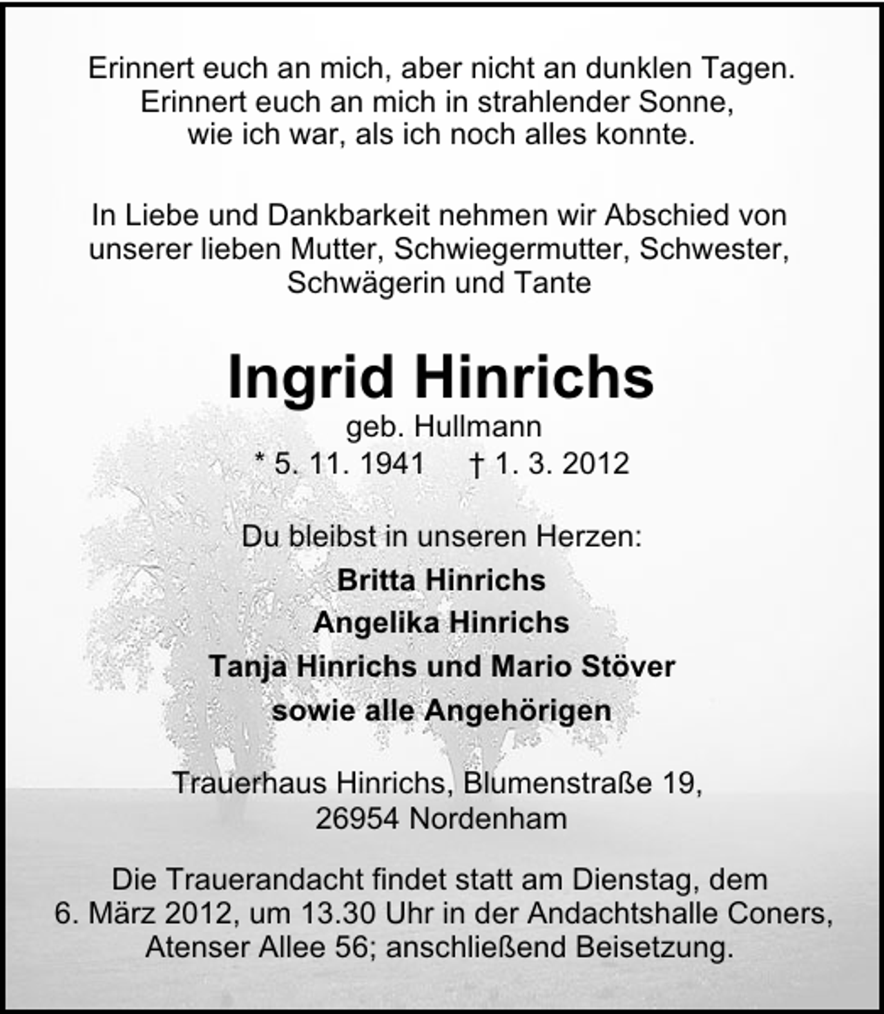 <p>Erinnert euch an mich, aber nicht an dunklen Tagen.<br />Erinnert euch an mich in strahlender Sonne,<br />wie ich war, als ich noch alles konnte.<br />In Liebe und Dankbarkeit nehmen wir Abschied von<br />unserer lieben Mutter, Schwiegermutter, Schwester,<br />Schwägerin und Tante</p><p>Ingrid Hinrichs<br />geb. Hullmann<br />* 5. 11. 1941 † 1. 3. 2012<br />Du bleibst in unseren Herzen:<br />Britta Hinrichs<br />Angelika Hinrichs<br />Tanja Hinrichs und Mario Stöver<br />sowie alle Angehörigen<br />Trauerhaus Hinrichs, Blumenstraße 19,<br />26954 Nordenham<br />Die Trauerandacht findet statt am Dienstag, dem<br />6. März 2012, um 13.30 Uhr in der Andachtshalle Coners,<br />Atenser Allee 56; anschließend Beisetzung.</p>