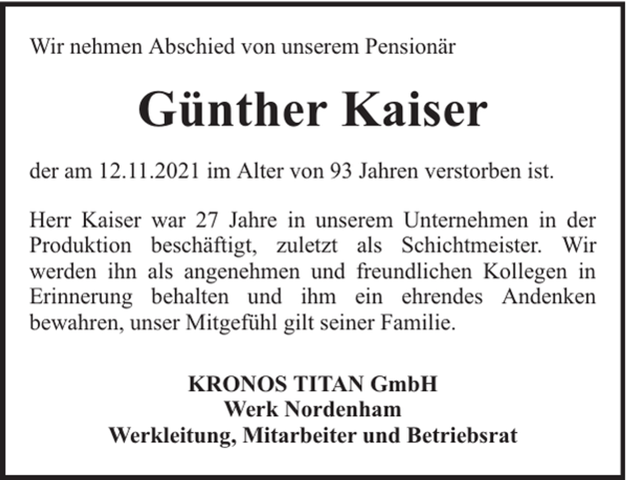 <p>Wir nehmen Abschied von unserem Pensionär</p><p>Günther Kaiser<br />der am 12.11.2021 im Alter von 93 Jahren verstorben ist.<br />Herr Kaiser war 27 Jahre in unserem Unternehmen in der<br />Produktion beschäftigt, zuletzt als Schichtmeister. Wir<br />werden ihn als angenehmen und freundlichen Kollegen in<br />Erinnerung behalten und ihm ein ehrendes Andenken<br />bewahren, unser Mitgefühl gilt seiner Familie.<br />KRONOS TITAN GmbH<br />Werk Nordenham<br />Werkleitung, Mitarbeiter und Betriebsrat</p>