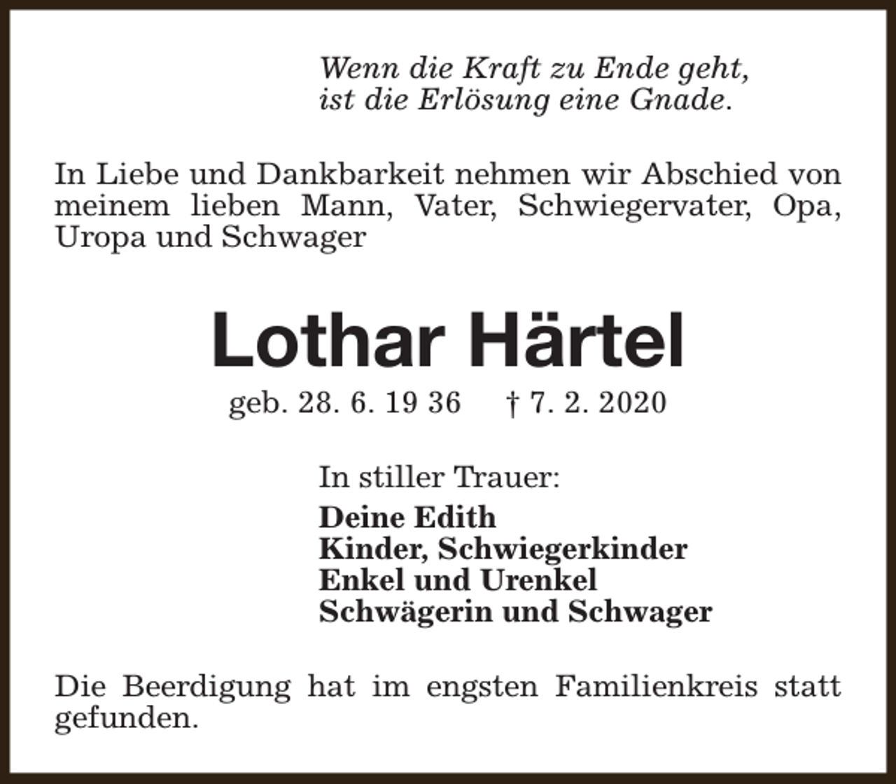<p>Wenn die Kraft zu Ende geht,<br />ist die Erlösung eine Gnade.<br />In Liebe und Dankbarkeit nehmen wir Abschied von<br />meinem lieben Mann, Vater, Schwiegervater, Opa,<br />Uropa und Schwager</p><p>Lothar Härtel<br />geb. 28. 6. 19 36</p><p>† 7. 2. 2020</p><p>In stiller Trauer:<br />Deine Edith<br />Kinder, Schwiegerkinder<br />Enkel und Urenkel<br />Schwägerin und Schwager<br />Die Beerdigung hat im engsten Familienkreis statt<br />gefunden.</p>