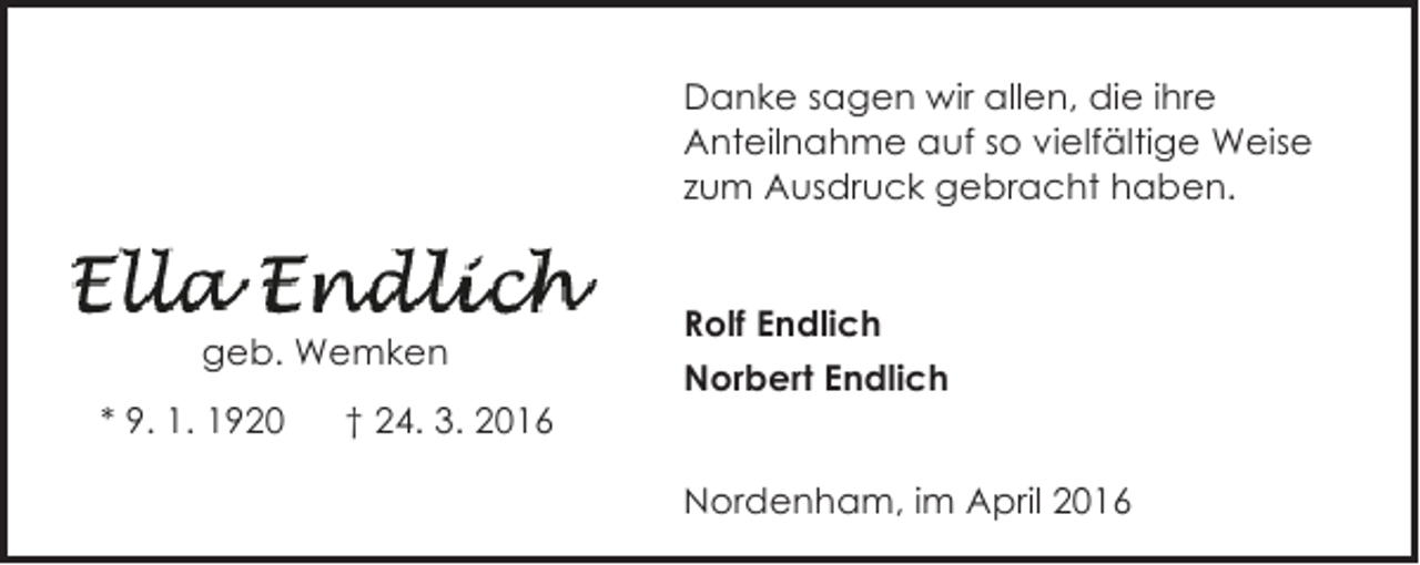 <p>Danke sagen wir allen, die ihre<br />Anteilnahme auf so vielfältige Weise<br />zum Ausdruck gebracht haben.</p>
<p>geb. Wemken<br />* 9. 1. 1920</p>
<p>† 24. 3. 2016</p>
<p>Rolf Endlich<br />Norbert Endlich<br />Nordenham, im April 2016</p>