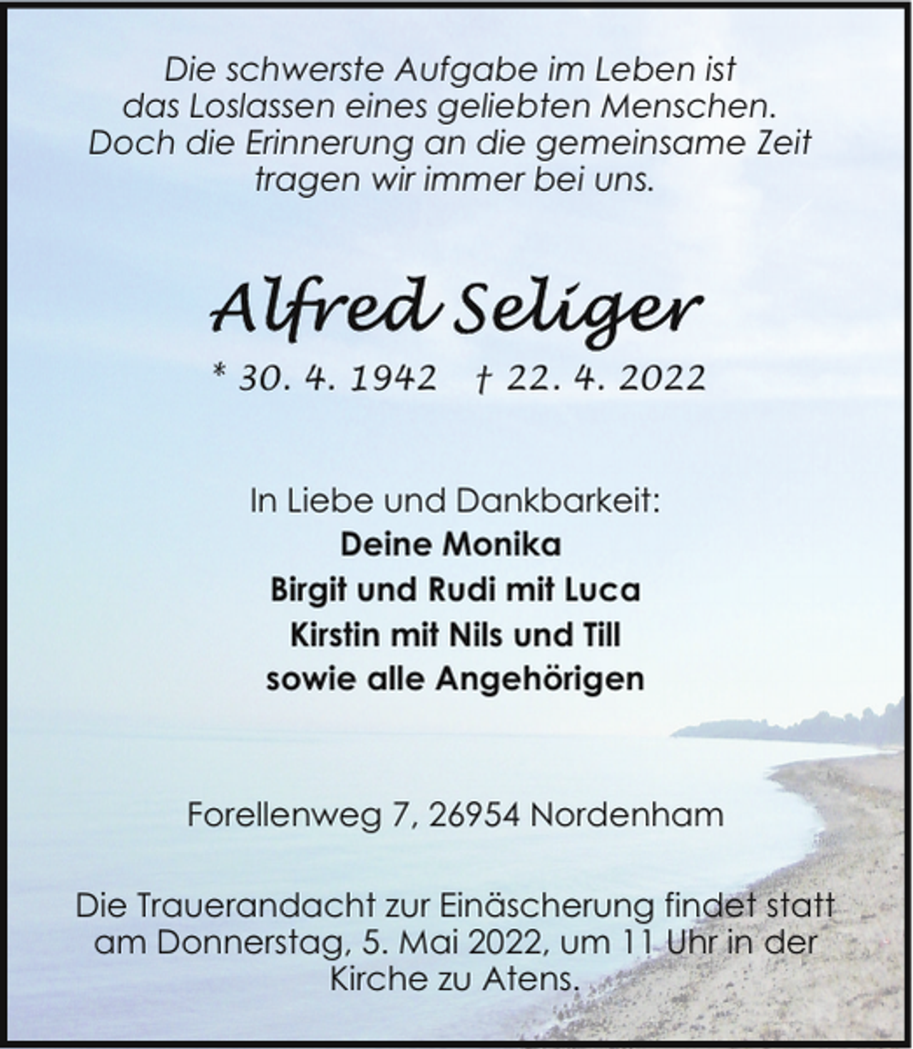 <p>Die schwerste Aufgabe im Leben ist<br />das Loslassen eines geliebten Menschen.<br />Doch die Erinnerung an die gemeinsame Zeit<br />tragen wir immer bei uns.</p>
<p>* 30. 4. 1942</p>
<p>† 22. 4. 2022</p>
<p>In Liebe und Dankbarkeit:<br />Deine Monika<br />Birgit und Rudi mit Luca<br />Kirstin mit Nils und Till<br />sowie alle Angehörigen</p>
<p>Forellenweg 7, 26954 Nordenham<br />Die Trauerandacht zur Einäscherung findet statt<br />am Donnerstag, 5. Mai 2022, um 11 Uhr in der<br />Kirche zu Atens.</p>