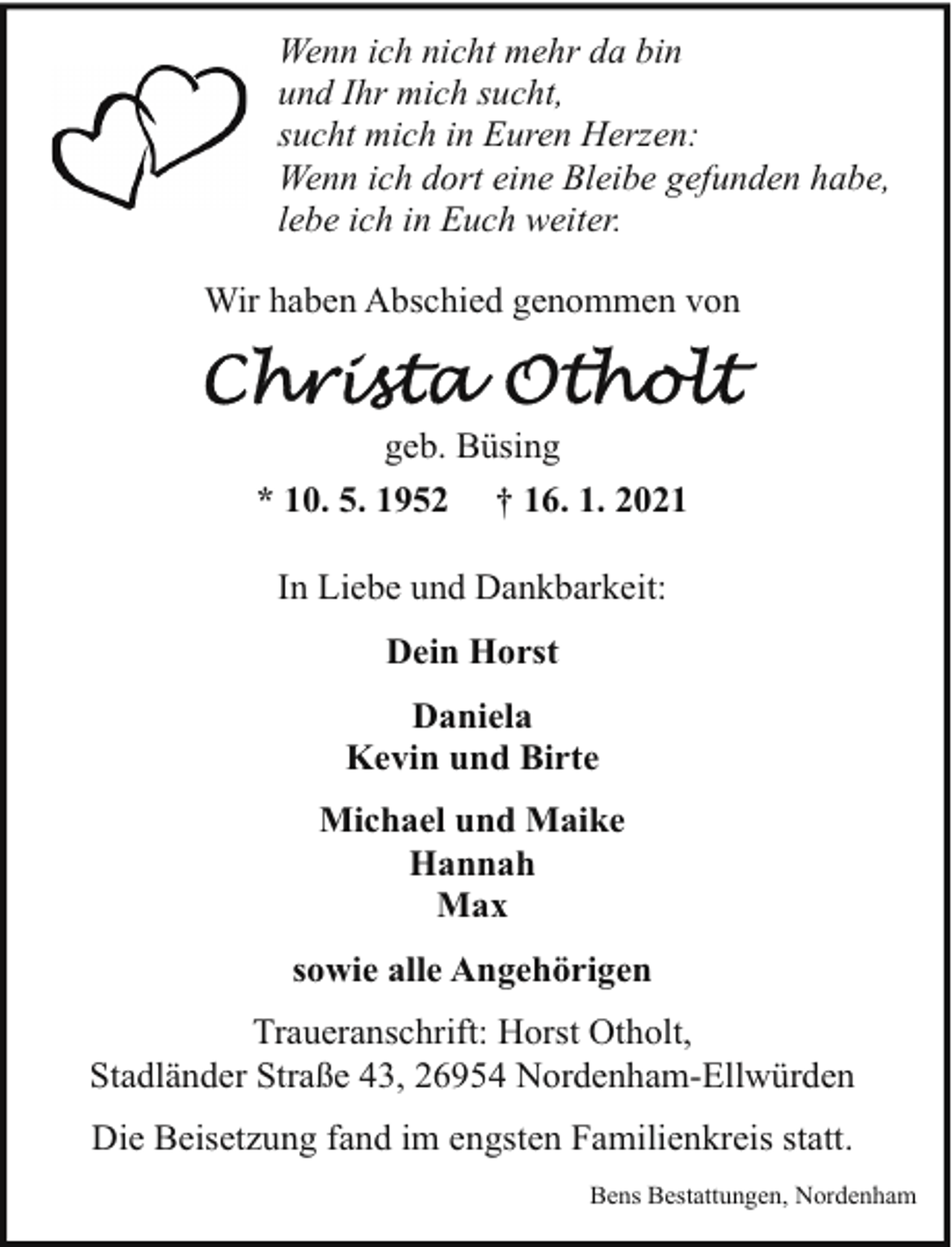 <p>Wenn ich nicht mehr da bin<br />und Ihr mich sucht,<br />sucht mich in Euren Herzen:<br />Wenn ich dort eine Bleibe gefunden habe,<br />lebe ich in Euch weiter.<br />Wir haben Abschied genommen von</p>
<p>geb. Büsing<br />* 10. 5. 1952 † 16. 1. 2021<br />In Liebe und Dankbarkeit:<br />Dein Horst<br />Daniela<br />Kevin und Birte<br />Michael und Maike<br />Hannah<br />Max<br />sowie alle Angehörigen<br />Traueranschrift: Horst Otholt,<br />Stadländer Straße 43, 26954 Nordenham-Ellwürden<br />Die Beisetzung fand im engsten Familienkreis statt.<br />Bens Bestattungen, Nordenham</p>
