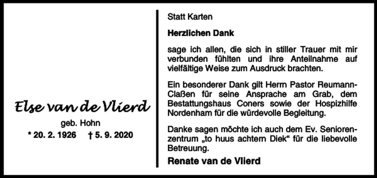 <p>Statt Karten<br />Herzlichen Dank<br />sage ich allen, die sich in stiller Trauer mit mir<br />verbunden fühlten und ihre Anteilnahme auf<br />vielfältige Weise zum Ausdruck brachten.</p><p>Els<br />lse van<br />a de<br />d Vli<br />lierd<br />geb. Hohn<br />* 20. 2. 1926 † 5. 9. 2020</p><p>Ein besonderer Dank gilt Herrn Pastor ReumannClaßen für seine Ansprache am Grab, dem<br />Bestattungshaus Coners sowie der Hospizhilfe<br />Nordenham für die würdevolle Begleitung.<br />Danke sagen möchte ich auch dem Ev. Seniorenzentrum „to huus achtern Diek“ für die liebevolle<br />Betreuung.</p><p>Renate van de Vlierd</p>