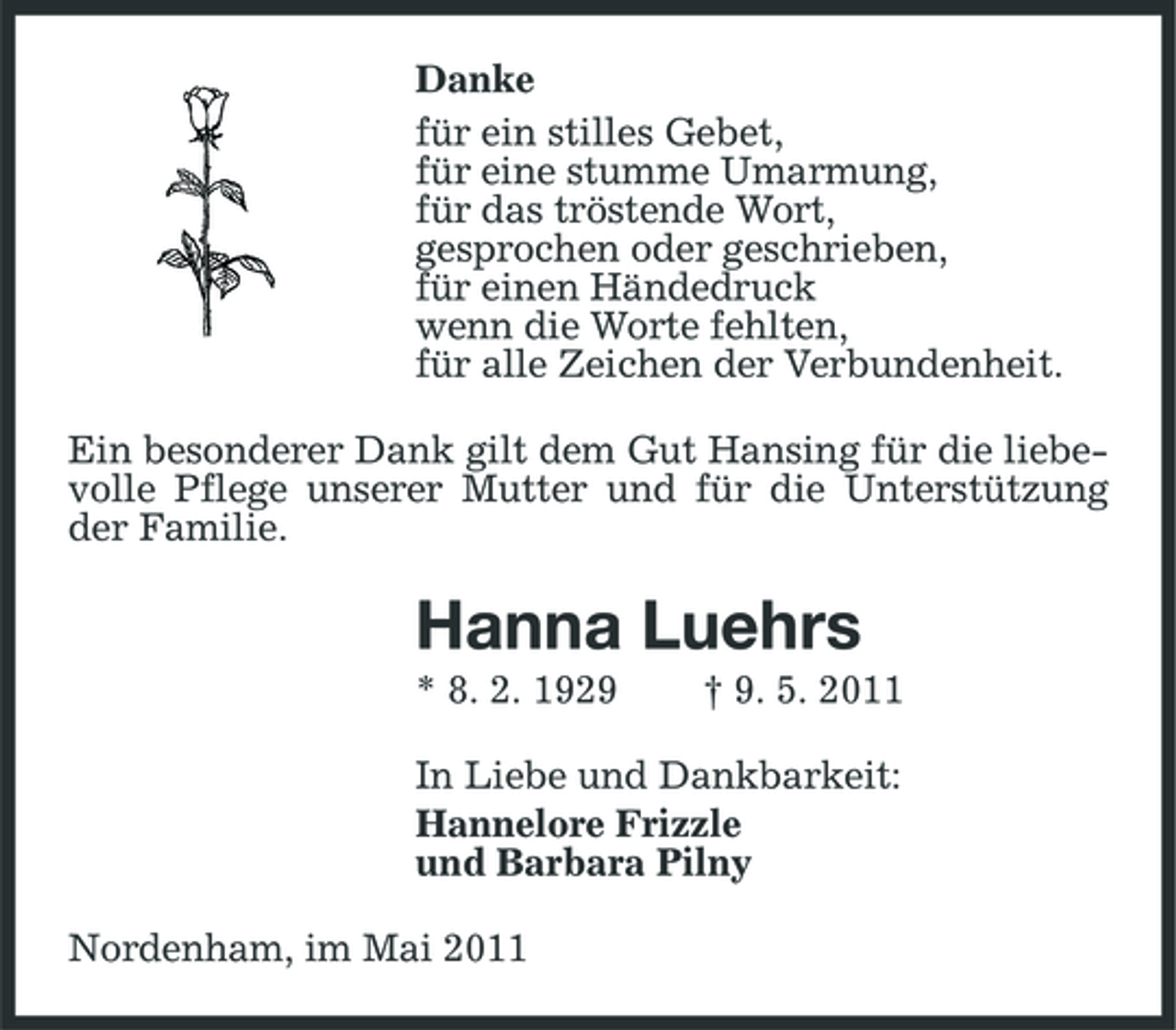 <p>Danke für ein stilles Gebet, für eine stumme Umarmung, für das tröstende Wort, gesprochen oder geschrieben, für einen Händedruck wenn die Worte fehlten, für alle Zeichen der Verbundenheit. Ein besonderer Dank gilt dem Gut Hansing für die liebevolle Pflege unserer Mutter und für die Unterstützung der Familie.</p><p>Hanna Luehrs<br />* 8. 2. 1929 † 9. 5. 2011 In Liebe und Dankbarkeit: Hannelore Frizzle und Barbara Pilny Nordenham, im Mai 2011</p>