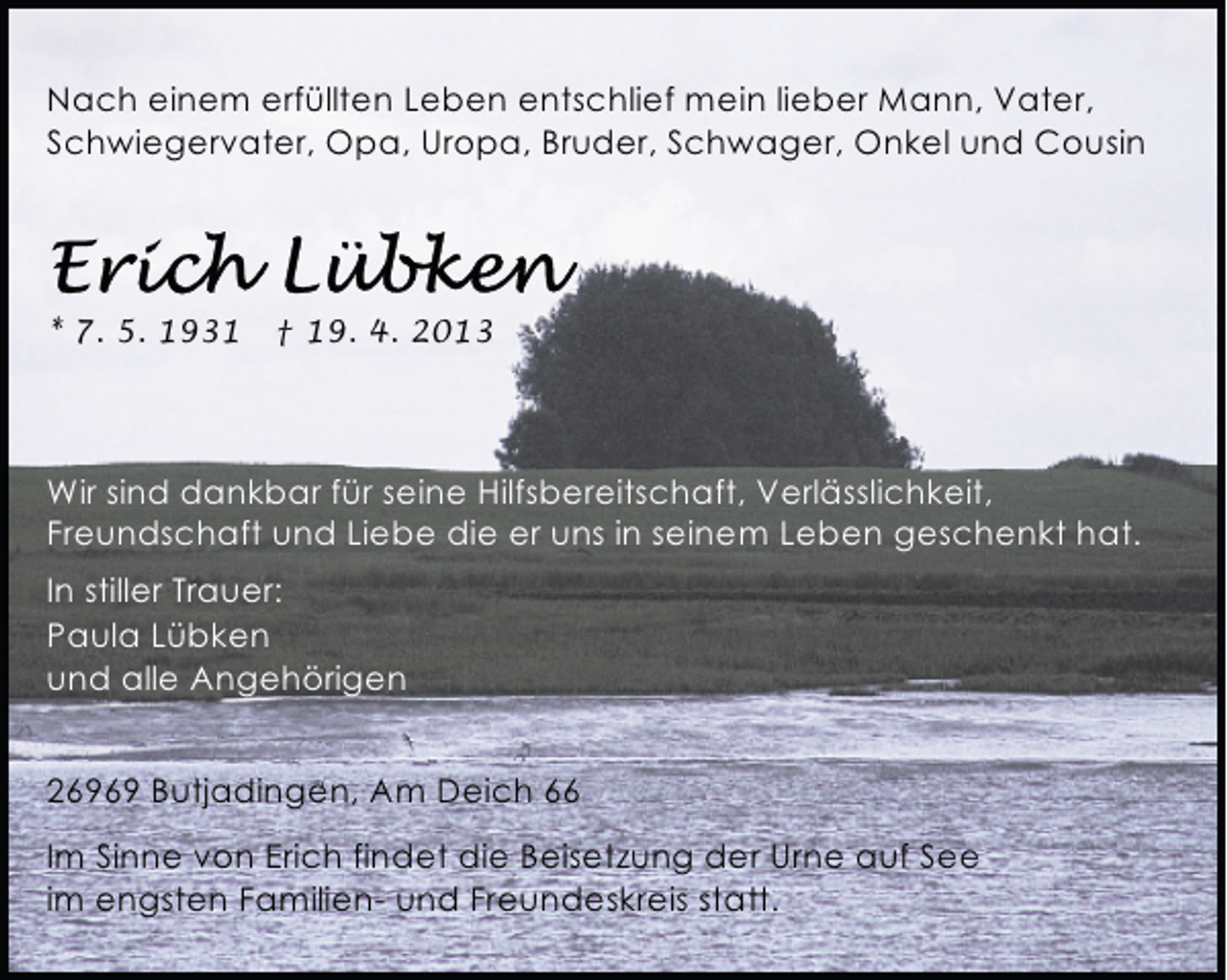 <p>Nach einem erfüllten Leben entschlief mein lieber Mann, Vater,<br />Schwiegervater, Opa, Uropa, Bruder, Schwager, Onkel und Cousin</p><p>* 7. 5. 1931</p><p>† 19. 4. 2013</p><p>Wir sind dankbar für seine Hilfsbereitschaft, Verlässlichkeit,<br />Freundschaft und Liebe die er uns in seinem Leben geschenkt hat.<br />In stiller Trauer:<br />Paula Lübken<br />und alle Angehörigen<br />26969 Butjadingen, Am Deich 66<br />Im Sinne von Erich findet die Beisetzung der Urne auf See<br />im engsten Familien- und Freundeskreis statt.</p>