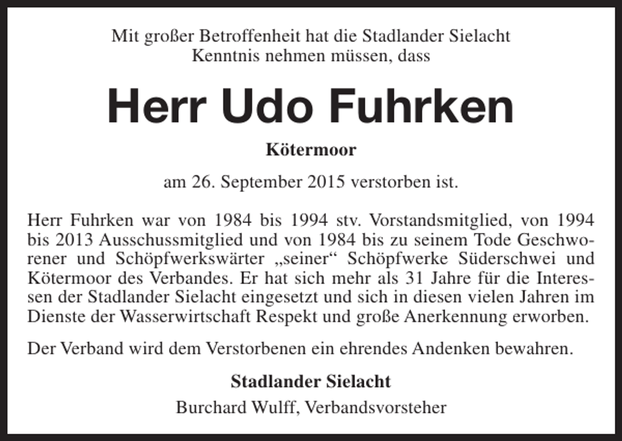 <p>Mit großer Betroffenheit hat die Stadlander Sielacht<br />Kenntnis nehmen müssen, dass</p><p>Herr Udo Fuhrken<br />Kötermoor</p><p>am 26. September 2015 verstorben ist.<br />Herr Fuhrken war von 1984 bis 1994 stv. Vorstandsmitglied, von 1994<br />bis 2013 Ausschussmitglied und von 1984 bis zu seinem Tode Geschworener und Schöpfwerkswärter „seiner“ Schöpfwerke Süderschwei und<br />Kötermoor des Verbandes. Er hat sich mehr als 31 Jahre für die Interessen der Stadlander Sielacht eingesetzt und sich in diesen vielen Jahren im<br />Dienste der Wasserwirtschaft Respekt und große Anerkennung erworben.<br />Der Verband wird dem Verstorbenen ein ehrendes Andenken bewahren.<br />Stadlander Sielacht<br />Burchard Wulff, Verbandsvorsteher</p>