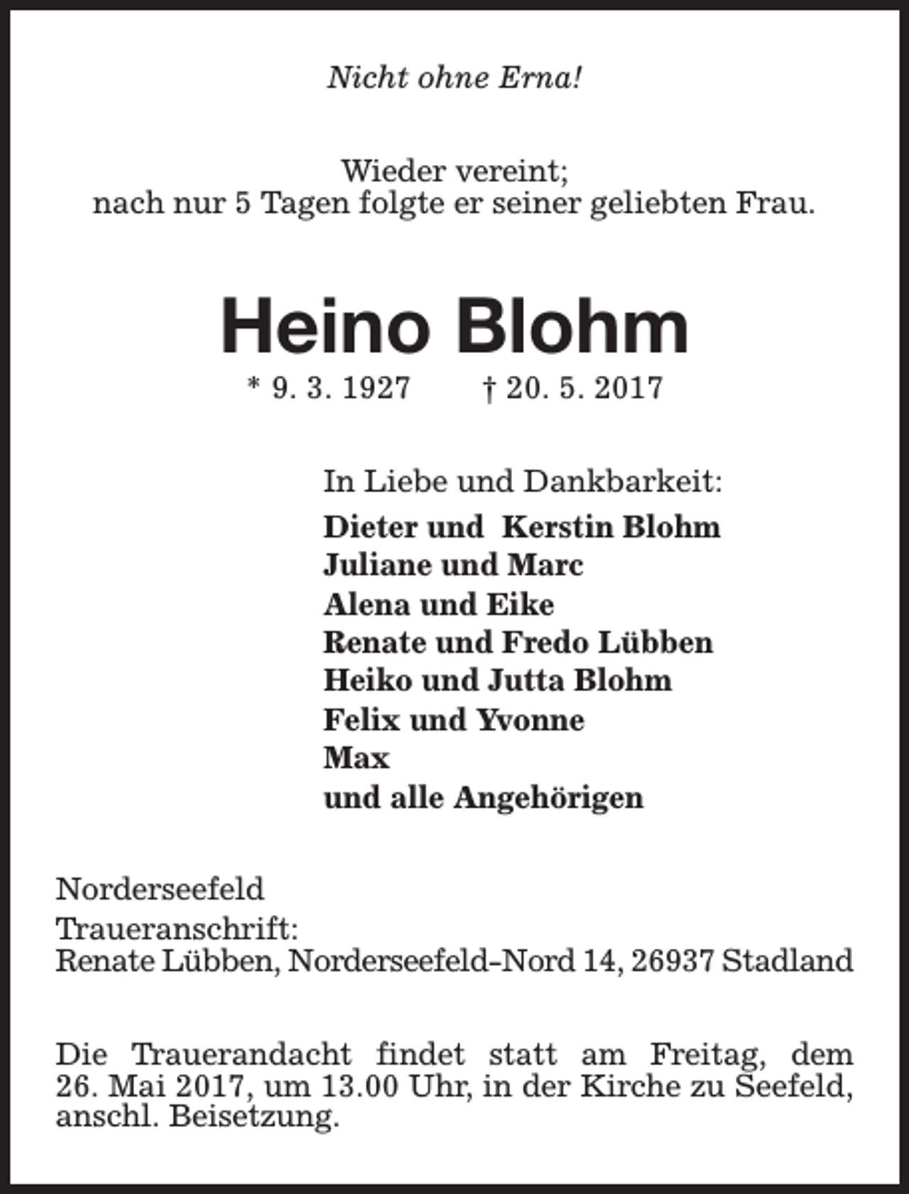 <p>Nicht ohne Erna!<br />Wieder vereint;<br />nach nur 5 Tagen folgte er seiner geliebten Frau.</p><p>Heino Blohm<br />* 9. 3. 1927</p><p>† 20. 5. 2017</p><p>In Liebe und Dankbarkeit:<br />Dieter und Kerstin Blohm<br />Juliane und Marc<br />Alena und Eike<br />Renate und Fredo Lübben<br />Heiko und Jutta Blohm<br />Felix und Yvonne<br />Max<br />und alle Angehörigen<br />Norderseefeld<br />Traueranschrift:<br />Renate Lübben, Norderseefeld-Nord 14, 26937 Stadland<br />Die Trauerandacht findet statt am Freitag, dem<br />26. Mai 2017, um 13.00 Uhr, in der Kirche zu Seefeld,<br />anschl. Beisetzung.</p>