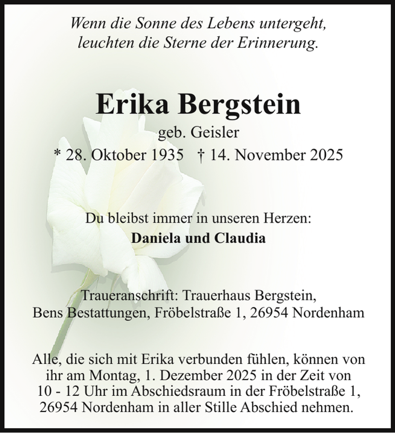 <p>Wenn die Sonne des Lebens untergeht,<br />leuchten die Sterne der Erinnerung.</p><p>Erika Bergstein</p><p>geb. Geisler<br />* 28. Oktober 1935 † 14. November 2025</p><p>Du bleibst immer in unseren Herzen:<br />Daniela und Claudia<br />Traueranschrift: Trauerhaus Bergstein,<br />Bens Bestattungen, Fröbelstraße 1, 26954 Nordenham<br />Alle, die sich mit Erika verbunden fühlen, können von<br />ihr am Montag, 1. Dezember 2025 in der Zeit von<br />10 - 12 Uhr im Abschiedsraum in der Fröbelstraße 1,<br />26954 Nordenham in aller Stille Abschied nehmen.</p>