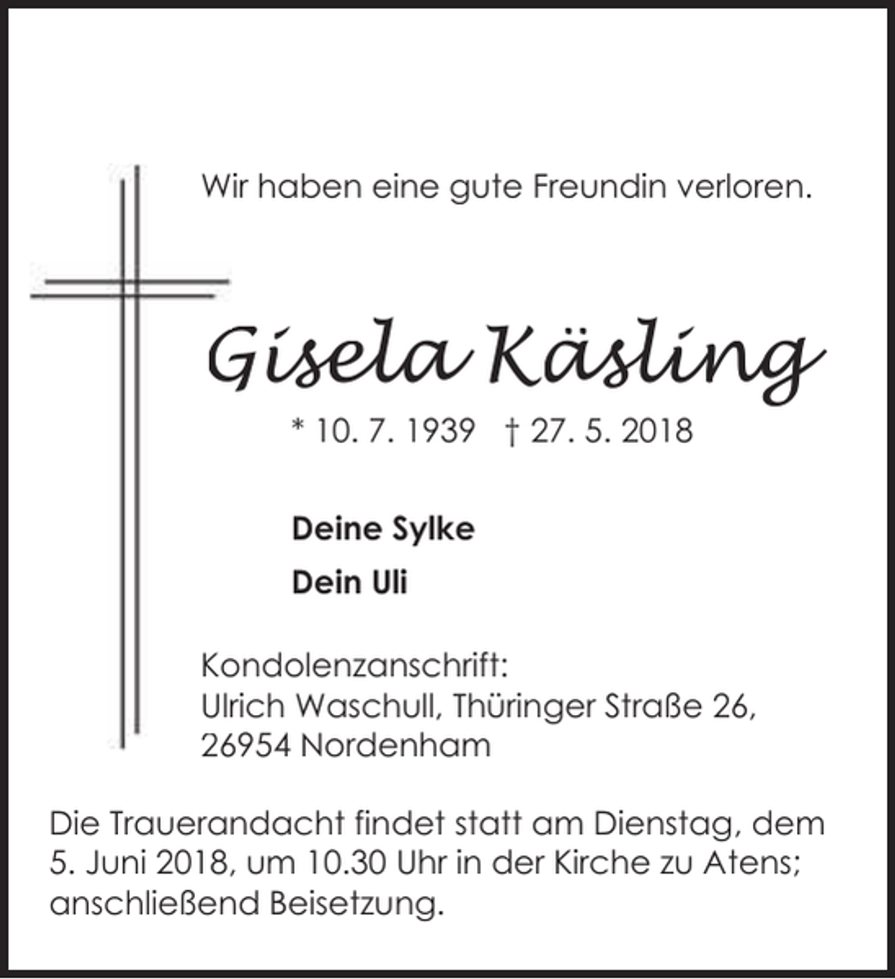 <p>Wir haben eine gute Freundin verloren.</p><p>Gisela Käsling<br />G<br />* 10. 7. 1939 † 27. 5. 2018<br />Deine Sylke<br />Dein Uli<br />Ko<br />ondolenzanschrift:<br />Ulrrich Waschull, Thüringer Straße 26,<br />26954 Nordenham<br />26<br />Die Trauerandacht findet statt am Dienstag, dem<br />5. Juni 2018, um 10.30 Uhr in der Kirche zu Atens;<br />anschließend Beisetzung.<br />Thüringer Straße 26, 26954 Nordenham</p>