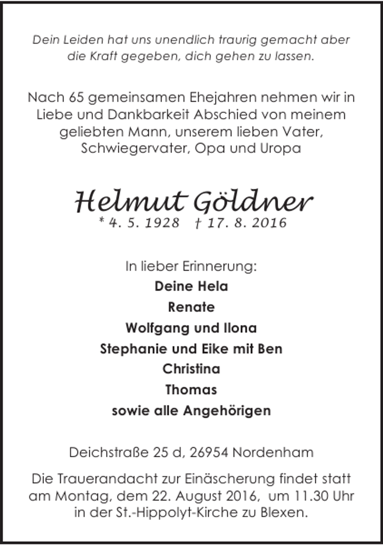 <p>Dein Leiden hat uns unendlich traurig gemacht aber<br />die Kraft gegeben, dich gehen zu lassen.</p><p>Nach 65 gemeinsamen Ehejahren nehmen wir in<br />Liebe und Dankbarkeit Abschied von meinem<br />geliebten Mann, unserem lieben Vater,<br />Schwiegervater, Opa und Uropa</p><p>Helmut Göldner<br />* 4. 5. 1928</p><p>† 17. 8. 2016</p><p>In lieber Erinnerung:<br />Deine Hela<br />Renate<br />Wolfgang und Ilona<br />Stephanie und Eike mit Ben<br />Christina<br />Thomas<br />sowie alle Angehörigen<br />Deichstraße 25 d, 26954 Nordenham<br />Die Trauerandacht zur Einäscherung findet statt<br />am Montag, dem 22. August 2016, um 11.30 Uhr<br />in der St.-Hippolyt-Kirche zu Blexen.</p>