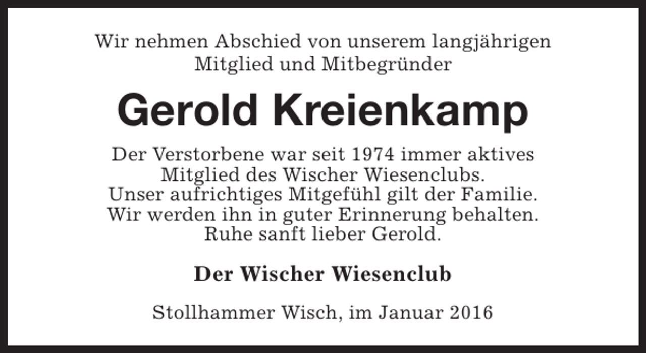 <p>Wir nehmen Abschied von unserem langjährigen<br />Mitglied und Mitbegründer</p><p>Gerold Kreienkamp<br />Der Verstorbene war seit 1974 immer aktives<br />Mitglied des Wischer Wiesenclubs.<br />Unser aufrichtiges Mitgefühl gilt der Familie.<br />Wir werden ihn in guter Erinnerung behalten.<br />Ruhe sanft lieber Gerold.</p><p>Der Wischer Wiesenclub<br />Stollhammer Wisch, im Januar 2016</p>