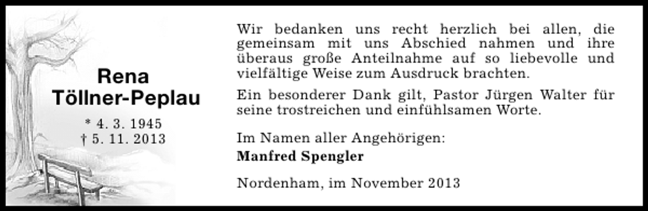 <p>Rena<br />Töllner-Peplau<br />* 4. 3. 1945<br />† 5. 11. 2013</p><p>Wir bedanken uns recht herzlich bei allen, die<br />gemeinsam mit uns Abschied nahmen und ihre<br />überaus große Anteilnahme auf so liebevolle und<br />vielfältige Weise zum Ausdruck brachten.<br />Ein besonderer Dank gilt, Pastor Jürgen Walter für<br />seine trostreichen und einfühlsamen Worte.<br />Im Namen aller Angehörigen:<br />Manfred Spengler<br />Nordenham, im November 2013</p>