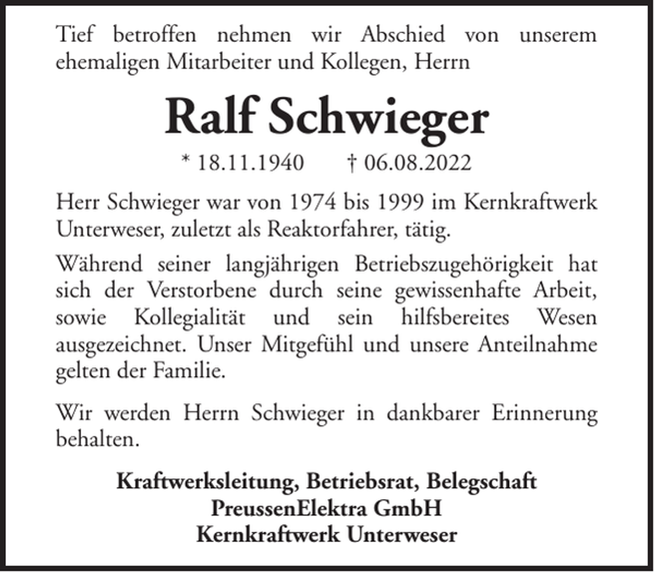 <p>Tief betroffen nehmen wir Abschied von unserem<br />ehemaligen Mitarbeiter und Kollegen, Herrn</p><p>Ralf Schwieger<br />* 18.11.1940</p><p>† 06.08.2022</p><p>Herr Schwieger war von 1974 bis 1999 im Kernkraftwerk<br />Unterweser, zuletzt als Reaktorfahrer, tätig.<br />Während seiner langjährigen Betriebszugehörigkeit hat<br />sich der Verstorbene durch seine gewissenhafte Arbeit,<br />sowie Kollegialität und sein hilfsbereites Wesen<br />ausgezeichnet. Unser Mitgefühl und unsere Anteilnahme<br />gelten der Familie.<br />Wir werden Herrn Schwieger in dankbarer Erinnerung<br />behalten.<br />Kraftwerksleitung, Betriebsrat, Belegschaft<br />PreussenElektra GmbH<br />Kernkraftwerk Unterweser</p>