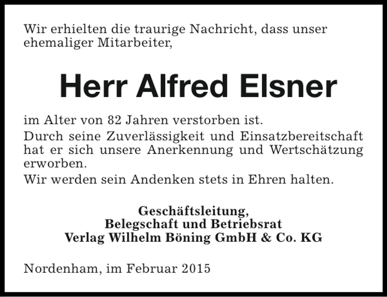 <p>Wir erhielten die traurige Nachricht, dass unser<br />ehemaliger Mitarbeiter,</p><p>Herr Alfred Elsner<br />im Alter von 82 Jahren verstorben ist.<br />Durch seine Zuverlässigkeit und Einsatzbereitschaft<br />hat er sich unsere Anerkennung und Wertschätzung<br />erworben.<br />Wir werden sein Andenken stets in Ehren halten.<br />Geschäftsleitung,<br />Belegschaft und Betriebsrat<br />Verlag Wilhelm Böning GmbH &amp; Co. KG<br />Nordenham, im Februar 2015</p>