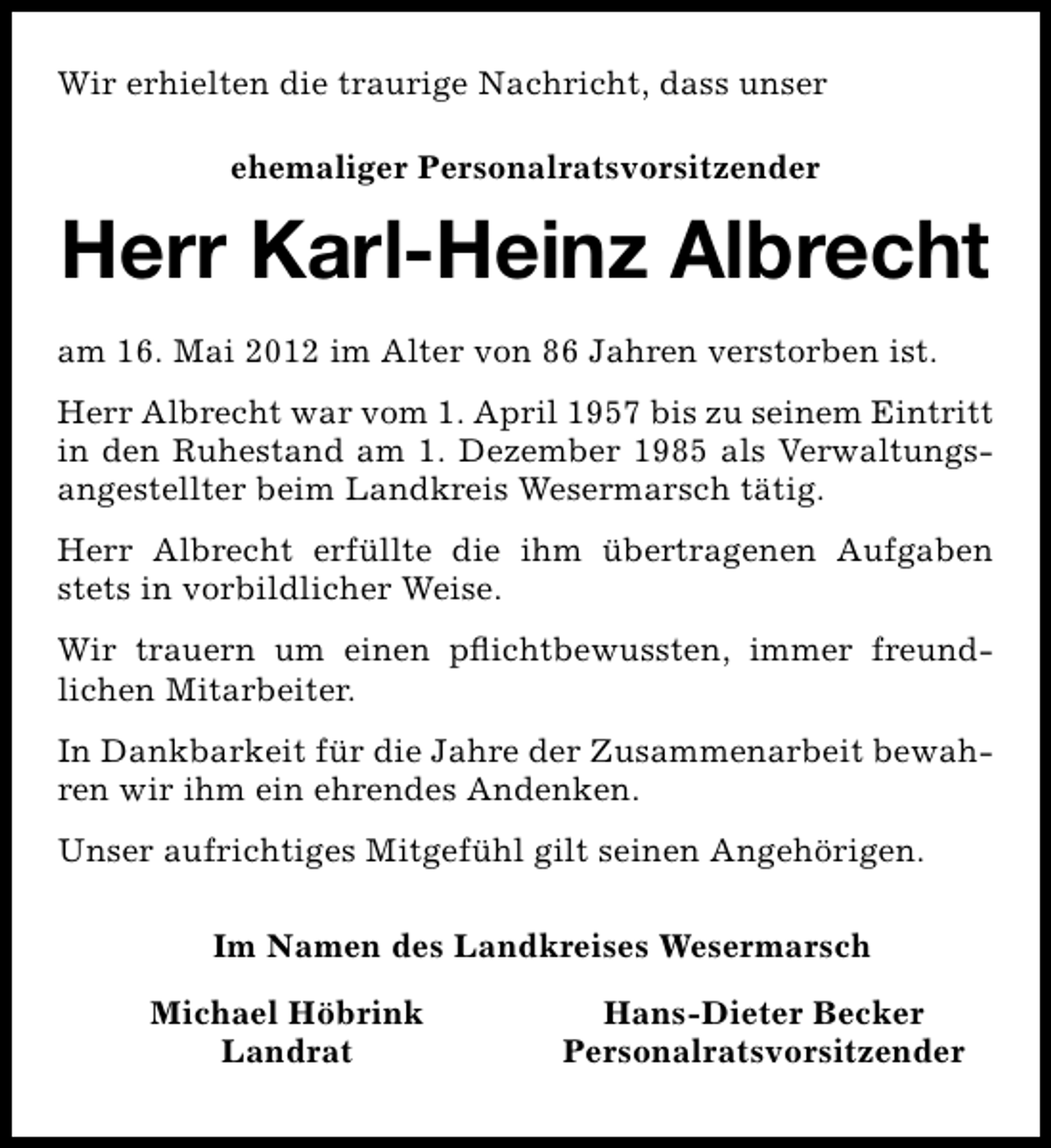 <p>Wir erhielten die traurige Nachricht, dass unser<br />ehemaliger Personalratsvorsitzender</p><p>Herr Karl-Heinz Albrecht<br />am 16. Mai 2012 im Alter von 86 Jahren verstorben ist.<br />Herr Albrecht war vom 1. April 1957 bis zu seinem Eintritt<br />in den Ruhestand am 1. Dezember 1985 als Verwaltungsangestellter beim Landkreis Wesermarsch tätig.<br />Herr Albrecht erfüllte die ihm übertragenen Aufgaben<br />stets in vorbildlicher Weise.<br />Wir trauern um einen pﬂichtbewussten, immer freundlichen Mitarbeiter.<br />In Dankbarkeit für die Jahre der Zusammenarbeit bewahren wir ihm ein ehrendes Andenken.<br />Unser aufrichtiges Mitgefühl gilt seinen Angehörigen.<br />Im Namen des Landkreises Wesermarsch<br />Michael Höbrink<br />Landrat</p><p>Hans-Dieter Becker<br />Personalratsvorsitzender</p>