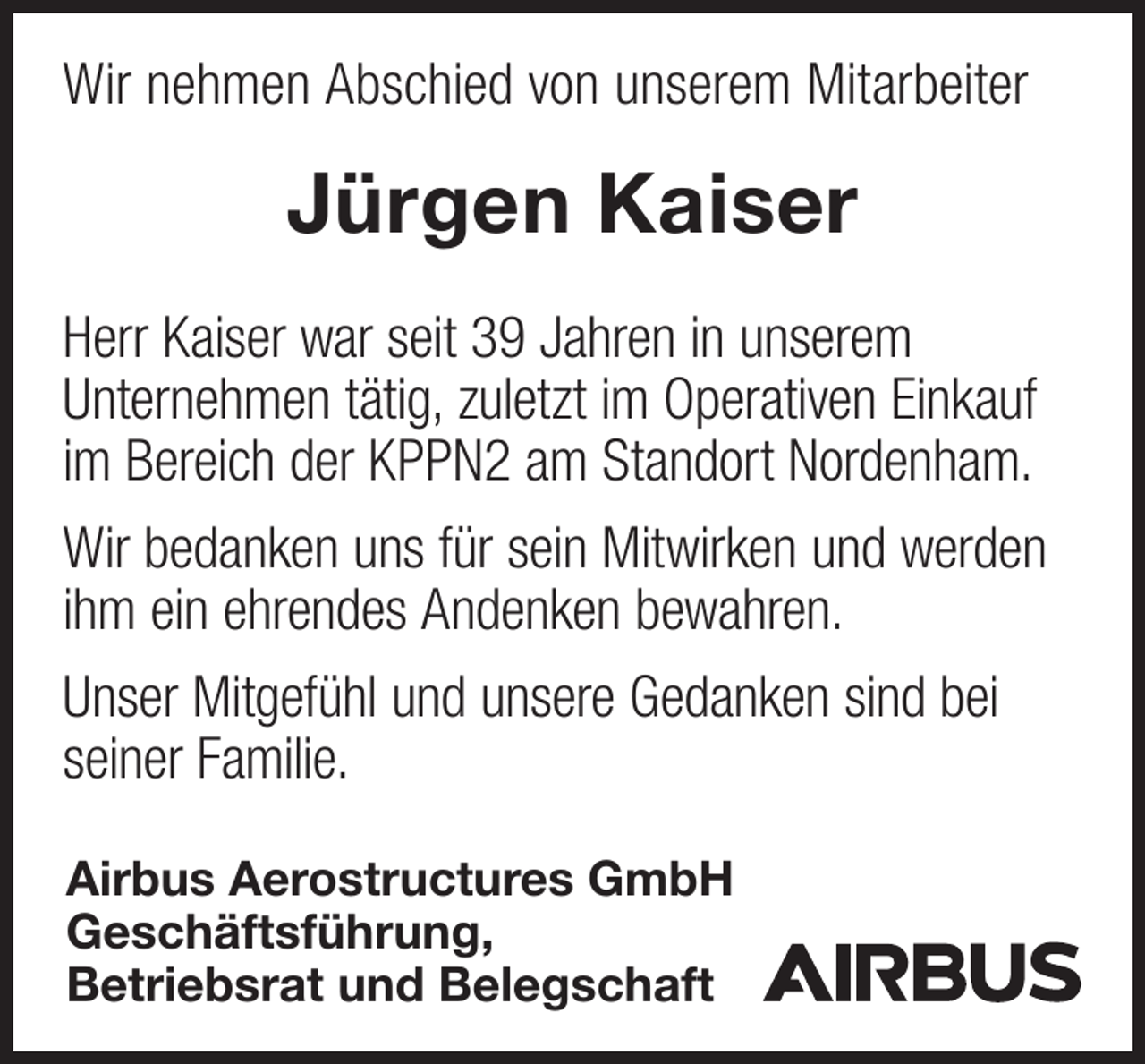 <p>Wir nehmen Abschied von unserem Mitarbeiter</p><p>Jürgen Kaiser<br />Herr Kaiser war seit 39 Jahren in unserem<br />Unternehmen tätig, zuletzt im Operativen Einkauf<br />im Bereich der KPPN2 am Standort Nordenham.<br />Wir bedanken uns für sein Mitwirken und werden<br />ihm ein ehrendes Andenken bewahren.<br />Unser Mitgefühl und unsere Gedanken sind bei<br />seiner Familie.<br />Airbus Aerostructures GmbH<br />Geschäftsführung,<br />Betriebsrat und Belegschaft</p>