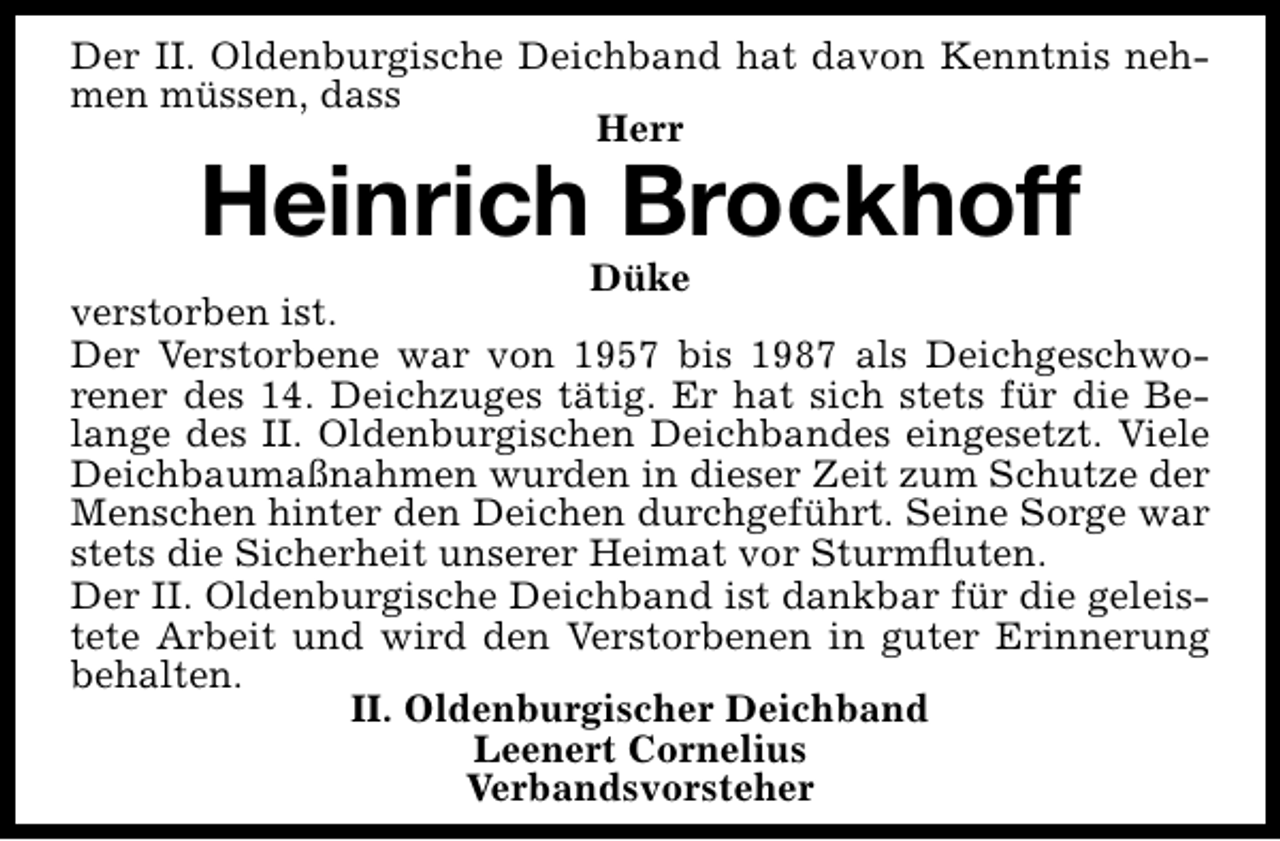 <p>Der II. Oldenburgische Deichband hat davon Kenntnis nehmen müssen, dass<br />Herr</p><p>Heinrich Brockhoff</p><p>Düke<br />verstorben ist.<br />Der Verstorbene war von 1957 bis 1987 als Deichgeschworener des 14. Deichzuges tätig. Er hat sich stets für die Belange des II. Oldenburgischen Deichbandes eingesetzt. Viele<br />Deichbaumaßnahmen wurden in dieser Zeit zum Schutze der<br />Menschen hinter den Deichen durchgeführt. Seine Sorge war<br />stets die Sicherheit unserer Heimat vor Sturmﬂuten.<br />Der II. Oldenburgische Deichband ist dankbar für die geleistete Arbeit und wird den Verstorbenen in guter Erinnerung<br />behalten.<br />II. Oldenburgischer Deichband<br />Leenert Cornelius<br />Verbandsvorsteher</p>